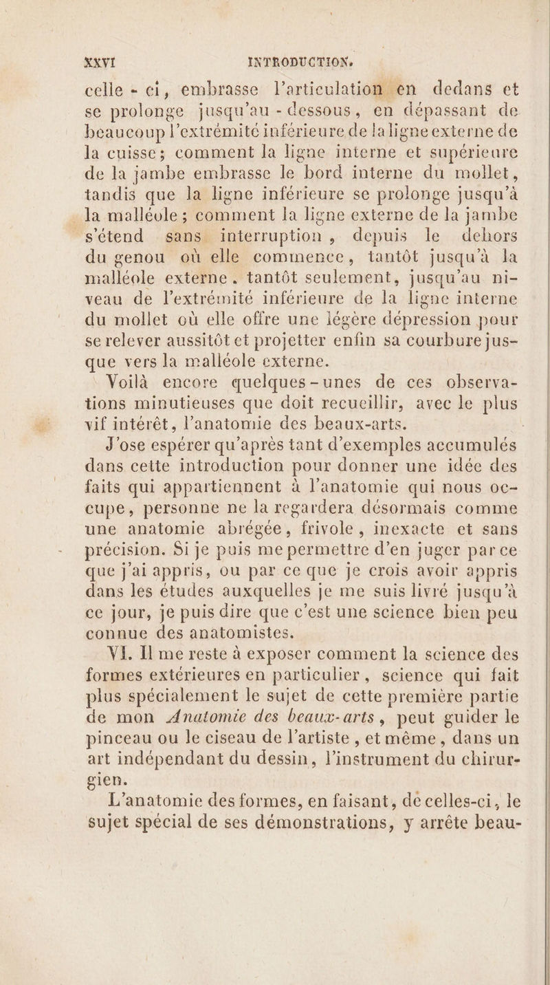 celle - ci, embras sse Fartienlatiéiesa dedans et se prolonge jusqu au - dessous, en dépassant de beaucoup l’extrémitc inférieure de laligne externe de la cuisse; comment la ligne interne js supérieure de la jambe embrasse le bord interne du moilet, tandis que la ligne inférieure se prolonge jusqu’à la malléole ; Phnent la ligne externe de la jambe s'étend sans interruption , depuis le dehors du genou où elle commence, tantôt jusqu'à Ja A externe, tantôt seulement, jusqu’au ni- veau de l'extrémité inférieure de la ligne interne du mollet où elle offre une légère dépression pour se relever aussitôt et projetter enfin sa courbure jus- que vers la malléole externe. Voilà encore quelques-unes de ces observa- tions minutieuses que doit recueillir, avec le plus vif intérêt, l'anatomie des beaux-arts. J'ose espérer qu'après tant d'exemples accumulés dans cette introduction pour donner une idée des faits qui appartiennent à l'anatomie qui nous oc- cupe, personne ne la regardera désormais comme une anatomie abrégée, frivole , inexacte et sans précision. Si je puis me permettre d'en juger parce que j'ai appris, ou par ce que je crois avoir appris dans les études auxquelles | je me suis livré jusqu’à ce jour, je puis dire que c'est une science bien peu connue des anatomistes. VI, Il me reste à exposer comment la science des formes extérieures en particulier, science qui fait plus spécialement le sujet de cette première partie de mon Anatomie des beaux-arts, peut guider le pinceau ou le ciseau de l'artiste , etmême, dans un art indépendant du dessin, néon du chirur- gien. L’anatomie des formes, en faisant, de celles-ci, le sujet spécial de ses démonstrations, y arrête beau-