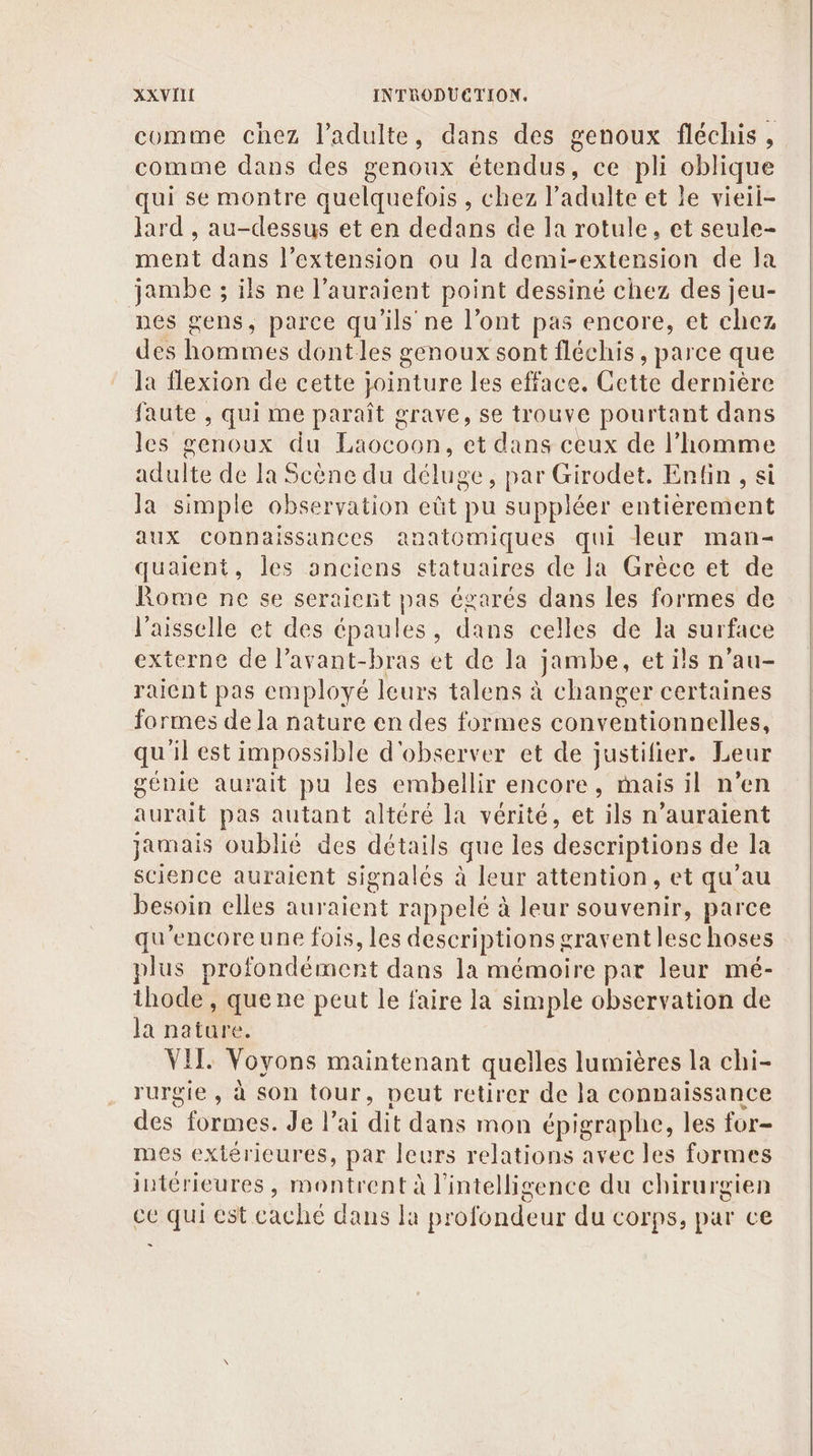 comme chez l'adulte, dans des genoux fléchis, comme dans des genoux é étendus, ce pli DURE qui se montre quelquefois , chez l'adulte et le vieil- Jard , au-dessus et en dedans de la rotule, et seule- ment dans l'extension ou la demi-extension de la jambe ; ils ne l’auraient point dessiné chez des jeu- nes gens, parce qu ils ne l'ont pas encore, et chez des hommes dontles genoux sont fléchis , parce que la flexion de cette jointure les efface. Cette dernière faute , qui me paraît grave, se trouve pourtant dans les genoux du Laocoon, et dans ceux de l’homme adulte de la Scène du de se, par Girodet. Enfin, si Ja simple Fe ne pu suppléer entierement aux connaissances anatomiques qui leur man- quaient, les un statuaires de la Grèce et de Rome ne se seraient pas égarés dans les formes de l'aisselle et des épaules, dans celles de la surface externe de l’avant-bras et de la jambe, et ils n’au- raicnt pas employé leurs talens à changer certaines formes de la nature en des formes conventionnelles, qu'il est impossible d'observer et de justifier. Leur génie aurait pu les ermbellir encore, mais il n’en aurait pas autant altéré la vérité, et ils n'auraient jamais oublié des détails que les descriptions de la science auraient signalés à leur attention, et qu’au besoin elles auraient rappelé à leur souvenir, parce qu'encoreune fois, les descriptions # graventlese hoses plus profondément dans la mémoire par leur mé- ithode , quene peut le faire la simple observation de Ja nature. VIT. Voyons maintenant quelles lumières la chi- rurgie, à son tour, peut retirer de la connaissance des” formes. Je l'ai dit dans mon épigraphe, les for- mes extérieures, par leurs relations avec les formes intérieures, montrent à l'intelligence du chirurgien ce qui est caché dans la profondeur du corps, par ce =.