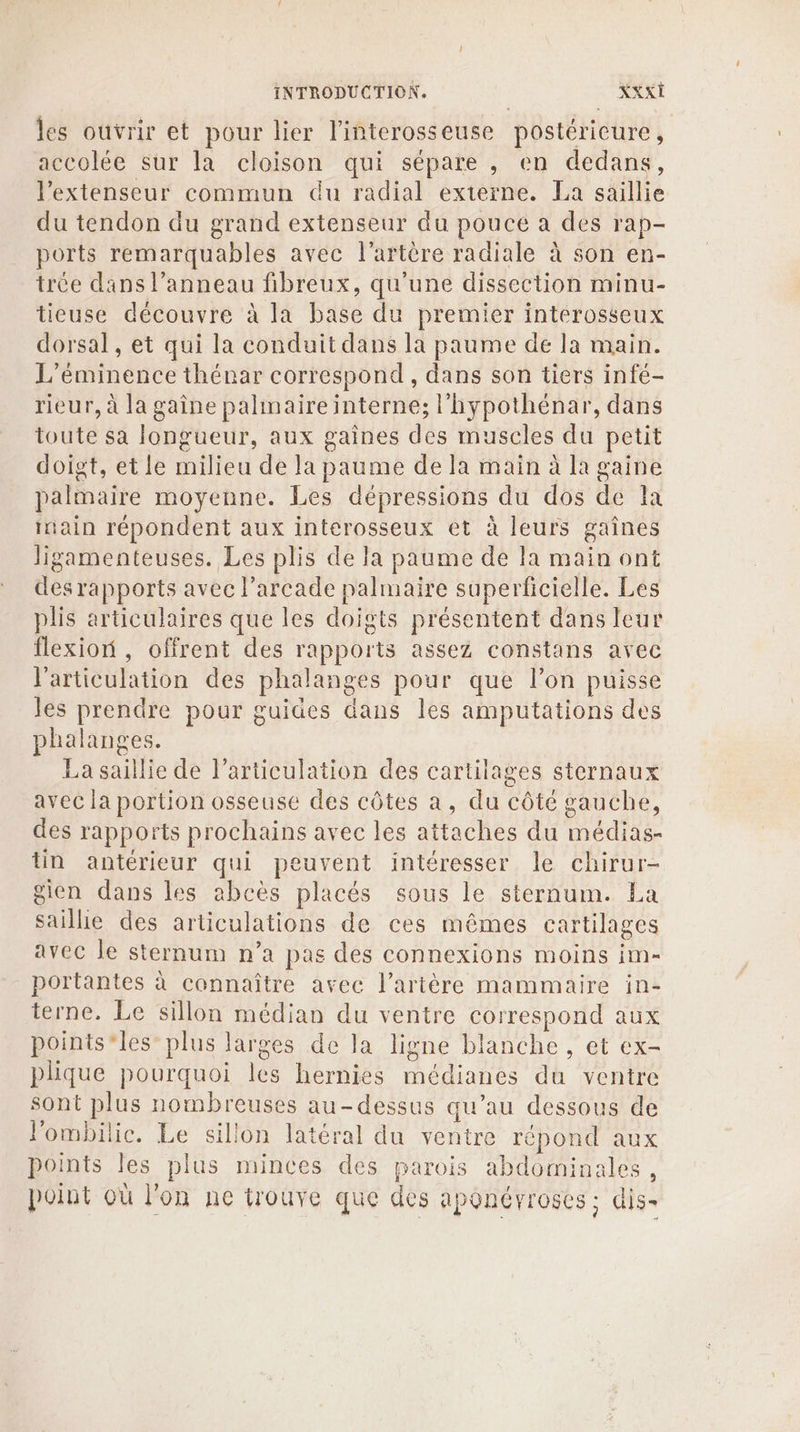 les ouvrir et pour lier l'interosseuse postérieure, accolée sur la cloison qui sépare , en dedans, l’extenseur commun du radial externe. La saillie du tendon du grand extenseur du pouce a des rap- ports remarquables avec l'artère radiale à son en- trée dans l’anneau fibreux, qu'une dissection minu- tieuse découvre à la base du premier interosseux dorsal, et qui la conduit dans la paume de la main. L’éminence thénar correspond, dans son tiers infé- rieur, à la gaine palimaireinterne; l'hypothénar, dans toute sa longueur, aux gaines des muscles du petit doigt, et le milieu de la paume de la main à la gaine palmaire moyenne. Les dépressions du dos de la ain répondent aux interosseux et à leurs gaînes Jigamenteuses. Les plis de la paume de la main ont desrapports avec l’arcade palmaire superficielle. Les plis articulaires que les doigts présentent dans leur flexion, offrent des rapports assez constans avec l'articulation des phalanges pour que l’on puisse les prendre pour guides dans les amputations des phalanges. La saillie de l'articulation des cartilages sternaux avec la portion osseuse des côtes a, du côté gauche, des rapports prochains avec les attaches du médias- tin antérieur qui peuvent intéresser le chirur- gien dans les abcès placés sous le sternum. La saillie des articulations de ces mêmes cartilages avec le sternum n’a pas des connexions moins im- portantes à connaître avec l'artère mammaire in- terne. Le sillon médian du ventre correspond aux points*les” plus larges de la ligne blanche, et ex- plhique pourquoi les hernies médianes du ventre sont plus nombreuses au-dessus qu’au dessous de l'ombilic. Le sillon latéral du ventre répond aux points les plus minces des parois abdominales, poiut où l'on ne trouve que des aponérroses; dis.