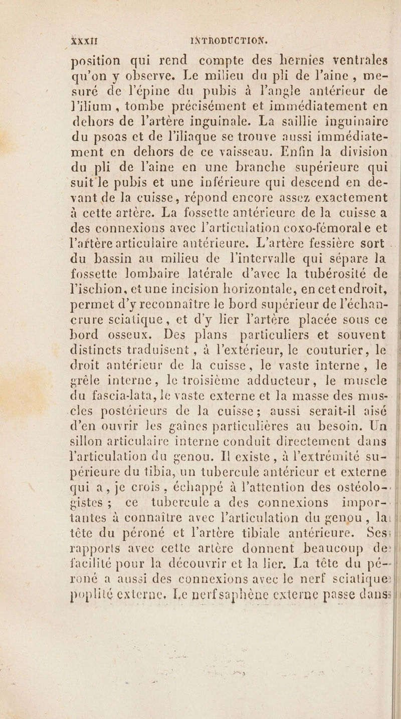 position qui rend compte des hernies ventrales qu’on y observe. Le milieu du pli de l’aine, me- suré de l’épine du pubis à l'angle antérieur de l'ilium , tombe précisément et immédiatement en dehors de l'artère inguinale. La saillie inguinaire du psoas et de l'iliaque se trouve aussi immédiate- ment en dehors de ce vaisseau. Enfin la division du pli de l’aine en une branche supérieure qui suit le pubis et une inférieure qui descend en de- vant de la cuisse, répond encore assez exactement à cette artère. La fossette antérieure de la cuisse a des connexions avec l'articulation coxo-fémorale et du bassin au milieu de l'intervalle qui sépare la fossette lombaire latérale d’avec la tubérosité de l'ischion, et une incision horizontale, en cetendroit, crure sciatique, et d'y lier l'artère placée sous ce bord osseux. Des plans particuliers et souvent distincts traduisent , à l'extérieur, le couturier, le droit antérieur de la cuisse, le vaste interne, le grêle interne, Îc troisième adducteur, le muscle du fascia-lata, le vaste externe et la masse des mus- cles postérieurs de la cuisse; aussi serait-il aisé d’en ouvrir les gaînes particulières au besoin. Un sillon articulaire interne conduit directement dans l'articulation du genou. Il existe, à l'extrémité su- périeure du tibia, un tubercule antérieur et externe qui a, je crois, échappé à l'attention des ostéolo-. pistes ; cé tubercule a des connexions impor- tantes à connaître avec l'articulation du genou, la tête du péroné cet l'artère tibiale antérieure. Ses: rapports avec cette artère donnent beaucoup de: facilité pour la découvrir et la lier. La tête du pé-- poplité externe, Le nerfsaphène externe passe dans: l | : 1 | | a