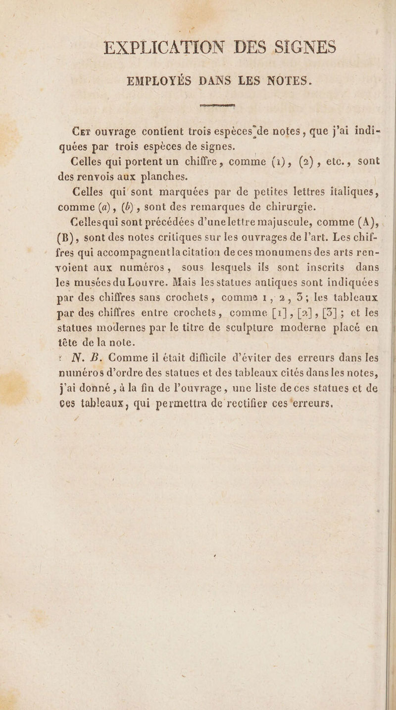 EXPLICATION DES SIGNES EMPLOYÉS DANS LES NOTES. Cer ouvrage contient trois espèces de notes, que j'ai indi- quées par trois espèces de signes. Celles qui portent un chiffre, comme (1), (2), eic., sont des renvois aux planches. Celles qui sont marquées par de petites lettres italiques, comme (a), (b), sont des remarques de chirurgie. (B), sont des notes critiques sur les ouvrages de l’art. Les chif- fres qui accompagnent la citation de ces monumens des arts ren- voient aux numéros, sous lesquels ils sont inscrits dans les musées du Louvre. Mais les statues antiques sont indiquées par des chiffres sans crochets, comme 1, 2, 5; les tableaux par des chiffres entre crochets, comme [11,[2],[5]; et les statues modernes par le titre de sculpture moderne placé en tête de la note. N. B. Comme il était difficile d’éviter des erreurs dise ne numéros d'ordre des statues et des tableaux cités dansles notes, j'ai donné , à la fin de l'ouvrage, une liste de ces statues et de Ces tableaux, qui permettra de rectifier ces'erreurs,