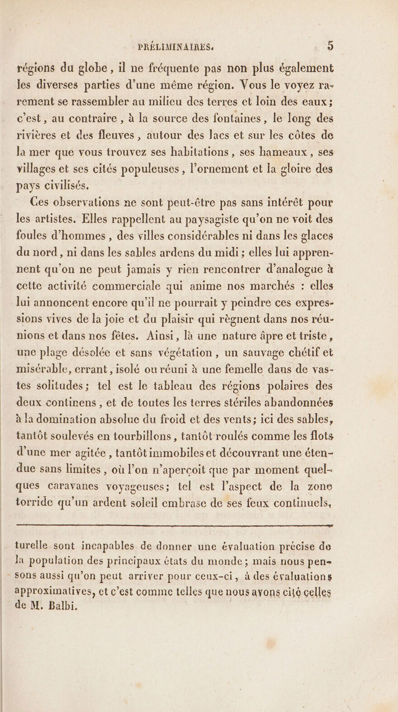 régions du globe , il ne fréquente pas non plus également les diverses parties d’une même région. Vous le voyez ra- rement se rassembler au milieu des terres et loin des eaux; c’est, au contraire , à la source des fontaines, le long des rivières et des fleuves , autour des Jacs et sur les côtes de la mer que vous trouvez ses habitations , ses hameaux, ses villages et ses cités populeuses , l’ornement et la gloire des pays civilisés. Ces observations ne sont peut-être pas sans intérêt pour les artistes. Elles rappellent au paysagiste qu’on ne voit des foules d'hommes, des villes considérables ni dans les glaces du nord, ni dans les sables ardens du midi ; elles lui appren- nent qu’on ne peut jamais y rien rencontrer d’analogue à cette activité commerciale qui anime nos marchés : elles Jui annoncent encore qu’il ne pourrait y peindre ces expres- sions vives de la joie et du plaisir qui règnent dans nos réu- nions et dans nos fêtes. Ainsi, là une nature âpre et triste, une plage désolée et sans végétation , un sauvage chétif et misérable, errant, isolé ou réuni à une femelle dans de vas- tes solitudes; tel est le tableau des régions polaires des deux contirens , et de toutes les terres stériles abandonnées à la domination absolue du froid et des vents; ici des sables, tantôt soulevés en tourbillons , tantôt roulés comme les flots d'une mer agitée , tantôt immobiles et découvrant une éten- due sans limites , où l’on n’apercçoit que par moment quel- ques caravanes voyageuses; tel est l'aspect de la zone torride qu'un ardent soleil embrase de ses feux continuels, mo, om mn turelle sont incapables de donner une évaluation précise de la population des principaux états du monde; mais nous pen» approximatives, et c’est comince telles que nous avons cito celles de M. Balbi, |