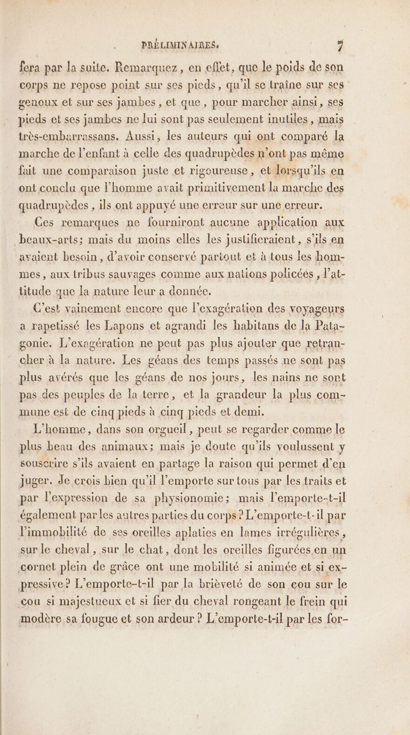 fera par la suite. Remarquez, en effet, que le poids de son corps ne repose point sur ses pieds, qu'il se traîne sur ses genoux et sur ses jambes, et que, pour marcher ainsi , ses pieds et ses jambes ne lui sont pas seulement inutiles, mais très-embarrassans. Aussi, les auteurs qui ont comparé la marche de l’enfant à celle des quadrupèdes n’ont pas même fait une comparaison juste et rigoureuse, et lorsqu'ils en ont conclu que l’homme avait primitivement la marche des quadrupèdes , ils ont appuyé une erreur sur une erreur. Ces remarques ne fourniront aucune application aux mes, aux tribus sauvages comme aux nations policées , l’at- titude que la nature leur a donnée. C’est vainement encore que l’exagération des voyageurs a rapetissé les Lapons et agrandi les habitans de la Pata- gonie. L’exagération ne peut pas plus ajouter que retran- cher à la nature. Les géaus des temps passés ne sont pas plus avérés que les géans de nos jours, les nains ne sort pas des peuples de la terre, et la grandeur la plus com- L’horme, dans son orgueil, peut se regarder comme le plus beau des animaux; mais je doute qu'ils voulussent y souscrire s'ils avaient en partage la raison qui permet d’en cou si majestueux et si fier du cheval rongeant le frein qui