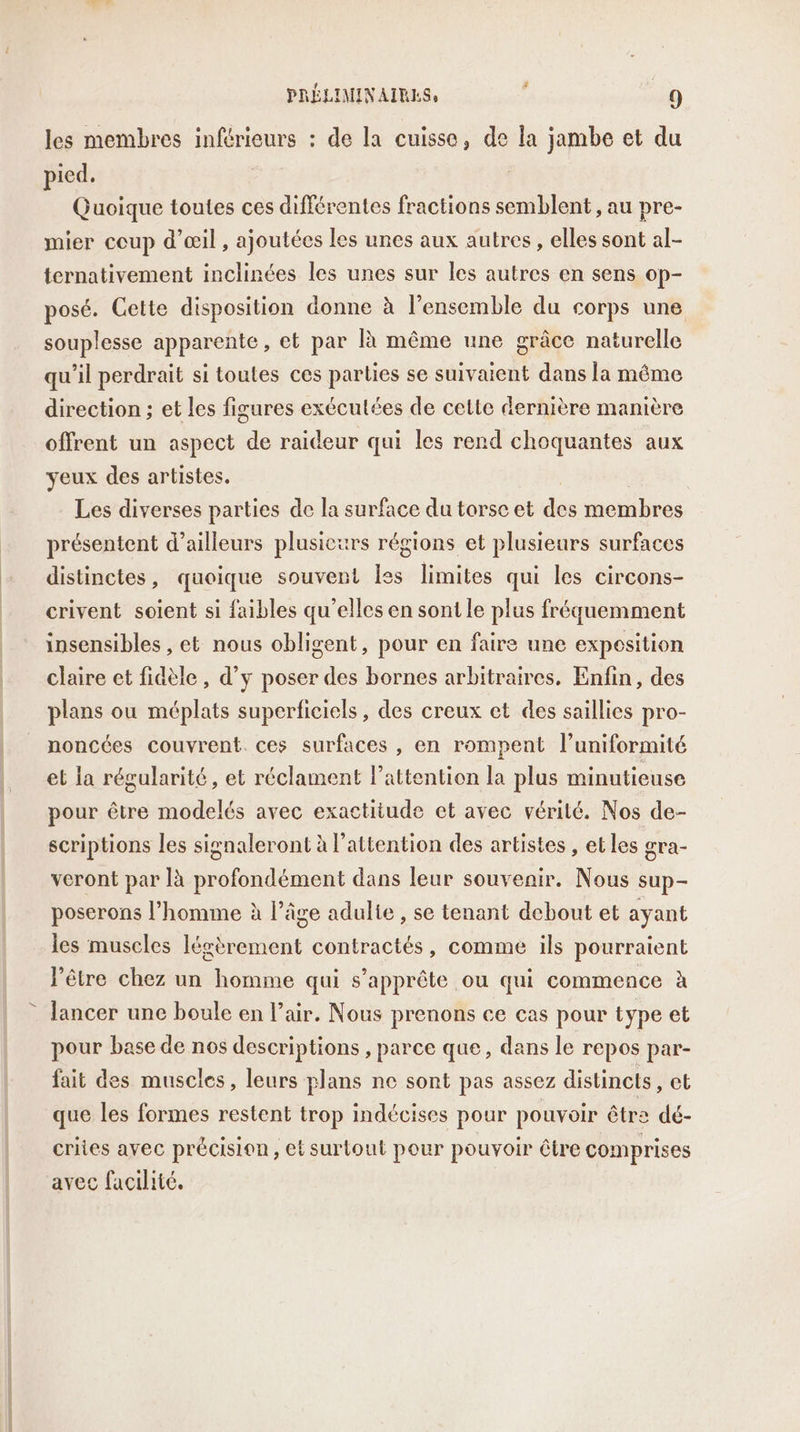 les membres inférieurs : de la cuisse, de la jambe et du pied, Quoique toutes ces différentes fractions semblent , au pre- mier coup d'œil , ajoutées les unes aux autres, elles sont al- ternativement inclinées les unes sur les autres en sens op- posé. Cette disposition donne à l’ensemble du corps une souplesse apparente, et par R même une grâce naturelle qu'il perdrait si toutes ces parties se suivaient dans la même direction ; et les figures exécutées de cette dernière manière offrent un aspect de raideur qui les rend choquantes aux yeux des artistes. Les diverses parties de la surface du torse et des membres présentent d’ailleurs plusicurs régions et plusieurs surfaces distinctes, quoique souvent les limites qui les circons- crivent soient si faibles qu’elles en sont le plus fréquemment insensibles , et nous obligent, pour en faire une exposition claire et fidèle, d'y poser des bornes arbitraires, Enfin, des plans ou méplats superficiels, des creux et des saillies pro- noncées couvrent. ces surfaces , en rompent l’uniformité et la régularité, et réclament l'attention la plus minutieuse pour être modelés avec exactitude et avec vérilé. Nos de- scriptions les signaleront à l’attention des artistes , et les gra- veront par là profondément dans leur souvenir. Nous sup- poserons l’homme à l’âge adulte , se tenant debout et ayant les muscles légèrement contractés, comme ils pourraient lêtre chez un homme qui s'apprête ou qui commence à lancer une boule en l’air. Nous prenons ce cas pour type et pour base de nos descriptions , parce que, dans le repos par- fait des muscles, leurs plans ne sont pas assez distincts , CE que les formes restent trop indécises pour pouvoir être dé- criies avec précision, et surtout pour pouvoir être comprises avec facilité.