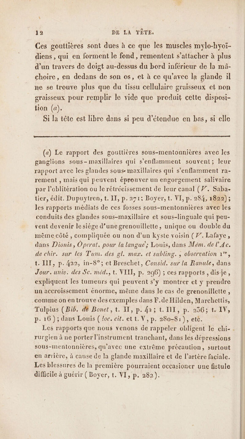 Ces gouttières sont dues à ce que les muscles mylo-hyoï- diens , qui en forment le fond , remontent s’attacher à plus d’un travers de doigt au-dessus du bord inférieur de la mâ- choire, en dedans de son os, et à ce qu'avec la glande il ne se trouve plus que du issu cellulaire graisseux et non graisseux pour remplir le vide que produit celte disposi- tion (a). Si la tête est libre dans si peu d’étendue en bas, si elle (a) Le rapport des gouttiéres sous-mentonnières avec les ganglions sous-maxillaires qui s’enflimment souvent; leur rapport avec Îles glandes sousemaxillaires qui s’enflamment ra- rement , mais qui peuvent éprouver un engorgement salivaire par l’oblitération ou le rétréeissement de leur canal (77. Saba- ticr, édit. Dupuytren, t. I, p.291: Boyer, t. VI, p. 284, 1822); les rapports médiats de ces fosses sous-mentonnières avec les conduits des glandes sous-maxillaire et sous-linguale qui peu- vent devenir le siège d’unegrenouillette, unique ou double du mêmecôté , compliquée ou non d’un kyste voisin (77. Lafayc, dans Dionis, Operat. pour la languc's Louis, dans Mém. de l Ac. de chir. sur les Tum. des gl. max. et subling. , observation 1°, _t. HT, p. 422, in-8°; et Breschet, Consid. sur la Ranule, dans Jour. univ. des Sc. méd., t. VII, P- 296) ; ces rapports , dis-je, expliquent les tumeurs qui peuvent s’y montrer et y prendre un accroissement énorme, même dans le cas de grenonillette, comme on entrouve desexemples dans F.de Hilden, Marchettis, Tulpius (Bib. dè Bonet, t. I, p. 42; t. I, p-:2905 IV, P- 16); dans Louis ( loc. cit. et t. V, p. 280-8 1), etc. rurgien à ne porter l'instrument tranchant, dans les dépressions sous-mentonnières, qu'avec une extrême précaution, surtout en arrière, à cause de la glande maxillaire et de l'artère faciale. Les blessures de la première pourraient occasioner une fistule difficile à guérir (Boyer, t. VI, p. 282).