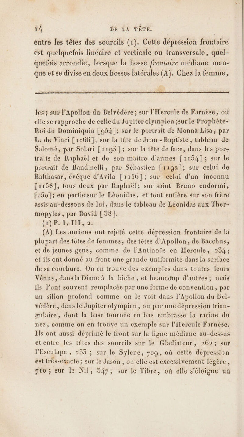 entre les têtes des sourcils (1). Cette dépression frontaire est quelquefois linéaire et verticale ou transversale, quel- quéefois arrondie, lorsque la bosse frontaire médiane man- que et se divise en deux bosses latérales (À). Chez la femme, les ; sur l’Apollon du Belvédère ; sur l'Hercule de Farnèse, où elle se rapproche de celle du Jupiter olÿympien ;sur le Prophète- Roi du Dominiquin [954]; sur le portrait de Monna Lisa, par L. de Vinci [1066]; sur la tête de Jean - Baptiste, tableau de Salomé, par Solari [1195 |; sur la tête de face, dans les por- traits de Raphaël et de son maître d’armes [1154]; sur le portrait de Bandinelli, par Sébastien [1192]; sur celui de Balthasar, évêque d’Avila [1156]; sur celai d’un inconnu [1158], tous deux par Raphaël; sur saint Bruno endormi, [150]; en partie sur le Léonidas, ét tout entière sur son frère assis au-dessous de lui, dans le tableau de Léonidas aux Ther- mopyles , par David [58]. (1) P. IS HIT, 2. . (A) Les anciens ont rejeté celte dépression frontaire de la plupart des têtes de femmes, des têtes d’Apollon, de Bacchus, et de jeunes gens, comme de l’Antinoüs en Hercule, 234; et ils ont donné au front une grande uniformité dans la surface de sa courbure. On en trouve des exemples dans toutes leurs Vénus, dans la Diane à la biche , et beaucdup d’autres ; mais ils lont souvent remplacée par une forme de convention, par un sillon profond comme on le voit dans l’Apollon du Bel- védère, dans le Jupiter olympien , ou par une dépression trian- gulaire, dont la base tournée en bas embrasse la racine du nez, comme on en trouve un exemple sur l’Hereule Farnèse. Ils ont aussi déprimé le front sur la ligne médiane au-dessus etentre Îles têtes des sourcils sur le Gladiateur, 262; sur l’Esculape , 253 ; sur le Sylène, -09, où cette dépression ésttrés-exacte ; sur le Jason , où elle est excessivement légère, fio ; sur le Nil, 547; sur le Tibre, où elle s'éloigne un