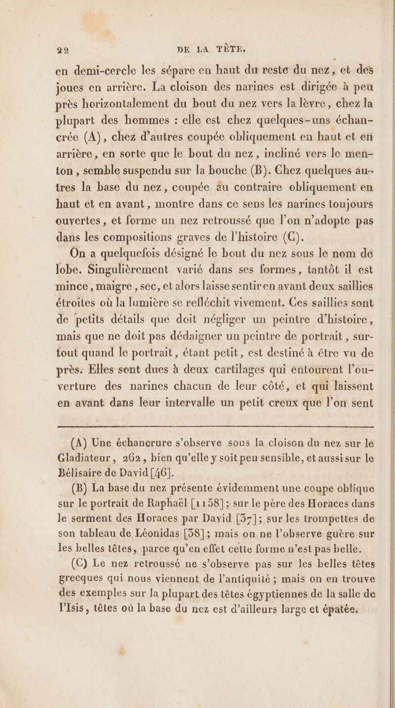 en demi-cercle les sépare en haut du reste du nez, et des joues en arrière. La cloison des narines est dirigée à peu près horizontalement du bout du nez vers la lèvre, chez la plupart des hommes : elle est chez quelques-uns échan- crée (A), chez d’autres coupée obliquement en haut et en arrière , en sorte que le bout du nez, incliné vers le men- ton , semble suspendu sur la bouche (B). Chez quelques au- tres la base du nez, coupée au contraire obliquement en haut et en avant, montre dans ce sens les narines toujours dans les compositions graves de l’histoire (GC). On a quelquefois désigné le bout du nez sous le nom de lobe. Singulièrement varié dans ses formes, tantôt il est mince , maigre , sec, et alors laisse sentiren avant deux saillies étroites où la lumière se refléchit vivement. Ces saillies sont de petits détails que doit négliger un peintre d'histoire, mais que ne doit pas dédaigner un peintre de portrait , sur- tout quand le portrait, étant petit, est destiné à être vu de près. Elles sont dues à deux cartilages qui entourent l’ou- verture des narines chacun de leur côté, et qui laissent en avant dans leur intervalle un pelit creux que l’on sent (A) Une échancrure s’observe sous la cloison du nez sur le Bélisaire de David [46]. (B) La base du nez présente évidemment une coupe oblique sur le portrait de Raphaël [1158]; sur Le père des Horaces dans le serment des Horaces par David [37]; sur les trompettes de son tableau de Léonidas [58]; mais on ne l’observe guère sur les belles têtes, parce qu’en effet cette forme n’est pas belle. (C) Le nez retroussé ne s’observe pas sur les belles têtes grecques qui nous viennent de l'antiquité ; mais on en trouve des exemples sur la plupart des têtes égyptiennes de la salle de l'Isis, têtes où la base du nez est d’ailleurs large et épatée,