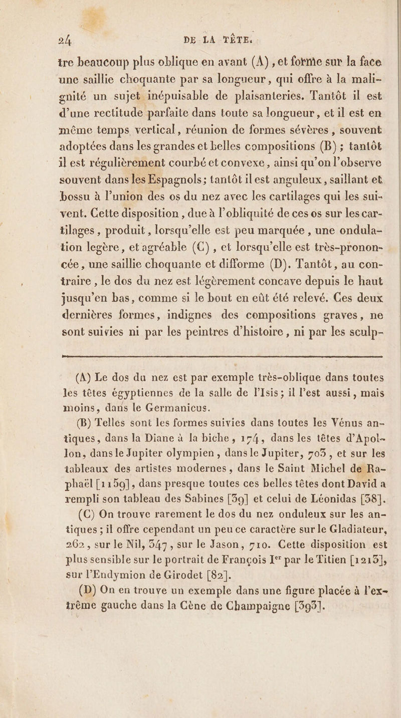 $ne 24 DE LA TÊTE. tre beaucoup plus oblique en avant (A) , et forme sur la face unc saillie choquante par sa longueur , qui offre à la mali- gnité un sujet inépuisable de plaisanteries. Tantôt il est d’une rectitude parfaite dans toute sa longueur, et il est en même temps, vertical, réunion de formes sévères , souvent adoptées dans les grandes et belles compositions (B) ; tantôt il est régulièrement courbé et convexe, ainsi qu’on l’observe souvent dans les Espagnols ; tantôt ilest anguleux, saillant et bossu à l’union des os du nez avec les cartilages qui les sui- vent. Cette disposition , due à l’obliquité de ces os sur les car- tilages , produit , lorsqu'elle est peu marquée , une ondula- tion legère , et agréable (C) , et lorsqu'elle est très-pronon- cée , une saillie choquante et difforme (D). Tantôt, au con- traire , le dos du nez est légèrement concave depuis le haut jusqu’en bas, comme si le bout en eût été relevé. Ges deux dernières formes, indignes des compositions graves, ne sont suivies ni par les peintres d'histoire , ni par les sculp- (A) Le dos da nez est par exemple très-oblique dans toutes les têtes égyptiennes de la salle de PIsis; il l’est aussi, mais moins, dans le Germanicus. (B) Telles sont les formes suivies dans toutes les Vénus an- tiques, dans la Diane à la biche, 154, dans les têtes d’Apol- Jon, dans le Jupiter olympien , dans le Jupiter, 705, et sur les tableaux des artistes modernes, dans le Saint Michel de Ra- phaël [1159], dans presque toutes ces belles têtes dont David a rempli son tableau des Sabines [39] et celui de Léonidas [58]. (C) On trouve rarement le dos du nez onduleux sur les an- tiques ; il offre cependant un peu ce caractère sur le Gladiateur, 262 , sur le Nil, 547, sur le Jason, 710. Cette disposition est plus sensible sur le portrait de François I° par le Titien [1219], sur l’Endymion de Girodet [82]. (D) On en trouve un exemple dans une figure placée à l’ex- irème gauche dans la Cène de Champaigne [395].