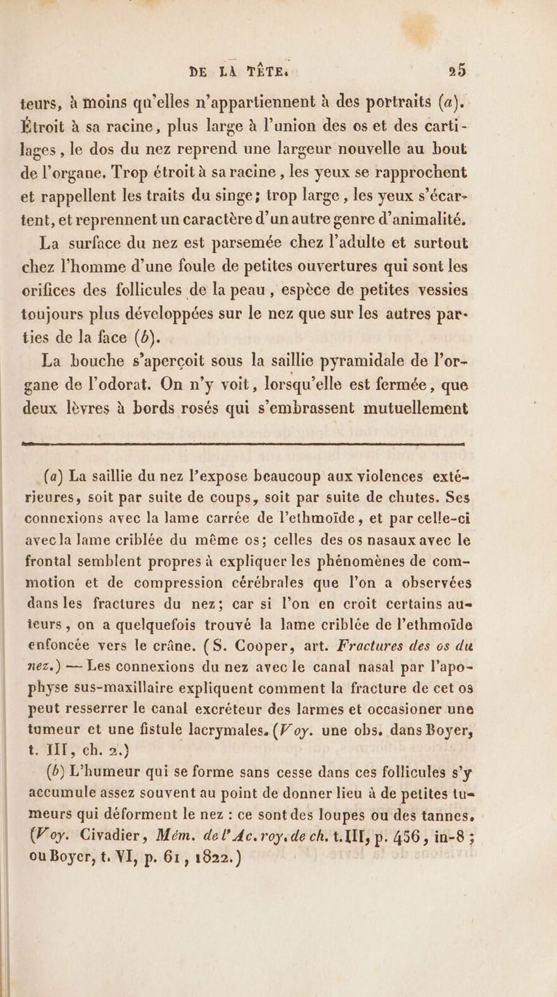 teurs, à moins qu’elles n’appartiennent à des portraits (a). Étroit à sa racine, plus large à l’union des os et des carti- lages , le dos du nez reprend une largeur nouvelle au bout de l’organe. Trop étroit à sa racine , les yeux se rapprochent et rappellent les traits du singe; trop large , les yeux s’écar- tent, et reprennent un caractère d’un autre genre d’animalité. La surface du nez est parsemée chez l'adulte et surtout chez l’homme d’une foule de petites ouvertures qui sont les orifices des follicules de la peau , espèce de petites vessies toujours plus développées sur le nez que sur les autres par- ties de la face (6). La bouche s’apercoit sous la saillie pyramidale de l’or- gane de lodorat. On n’y voit, lorsqu'elle est fermée, que deux lèvres à bords rosés qui s’embrassent mutuellement (a) La saillie du nez l’expose beaucoup aux violences exté- rieures, soit par suite de coups, soit par suite de chutes. Ses connexions avec la lame carrée de l’ethmoïde, et par celle-ci avec la lame criblée du même os; celles des os nasaux avec le frontal semblent propres à expliquer les phénomènes de com- motion et de compression cérébrales que l’on a observées dans les fractures du nez; car si l’on en croit certains au- ieurs , on a quelquefois trouvé la lame criblée de l’ethmoïde enfoncée vers le crâne. (S. Cooper, art. Fractures des os du nez.) — Les connexions du nez avec le canal nasal par l’apo- physe sus-maxillaire expliquent comment la fracture de cet os peut resserrer le canal excréteur des larmes et occasioner une tumeur et une fistule lacrymales. (Foy. une obs. dans Boyer, CEE ch. 2.) (6) L’humeur qui se forme sans cesse dans ces follicules s’y accumule assez souvent au point de donner lieu à de petites tu= meurs qui déforment le nez : ce sont des loupes ou des tannes, (Foy. Civadier, Mém. del’ Ac. roy.de ch. t. UE, p. 456, in-8 ; ou Boyer, t. VI, p. 61, 1822.) F4