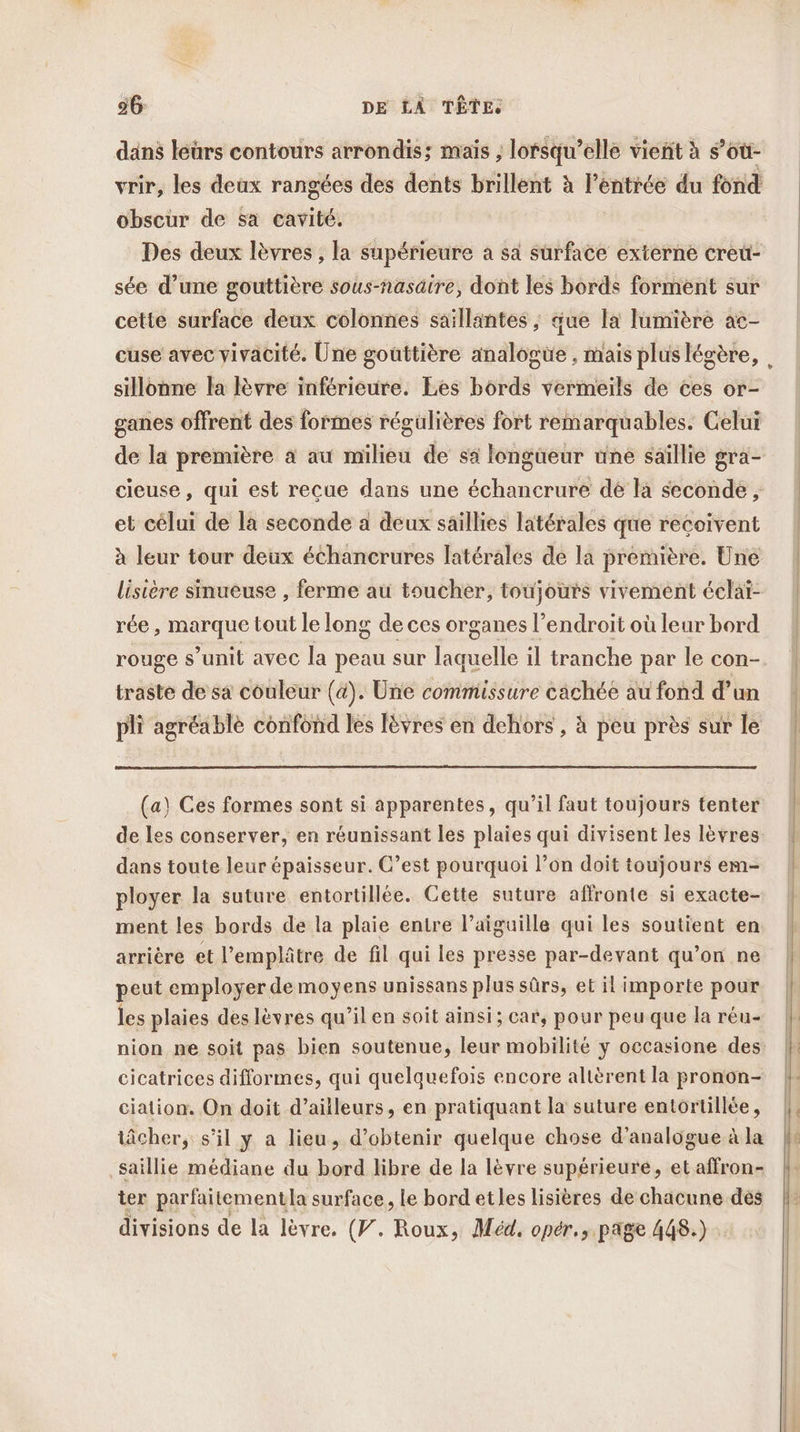 dans leürs contours arrondis; mais ; lorsqu'elle vient à s’où- vrir, les deux rangées des dents brillent à l’entrée du fond obscur de sa cavité. Des deux lèvres , la supérieure a sa surface externe creu- sée d’une gouttière sous-nasäire, dont les bords forment sur cette surface deux colonnes saillantes ; que la lumière ac- cuse avec vivacité. Une gouttière analogüe , mais pluslégère, sillonne la lèvre inférieure. Les bords vermeils de ces or- ganes offrent des formes régulières fort remarquables. Celui de la première à au milieu de sa longüeur une saillie gra- cieuse, qui est recue dans une échancrure dé la seconde , et célui de la seconde a deux saillies latérales que recoivent à leur tour deux échancrures latérales de la première. Uné lisière sinueuse , ferme au toucher, toujours vivement éclaï- rée , marque tout le long de ces organes l’endroit où leur bord rouge s’unit avec la peau sur laquelle il tranche par le con- traste de sa couleur (à). Une commissure cächée au fond d’un pli agréablè confond les Ièvres en dehors , à pèu près sur le (a) Ces formes sont si apparentes, qu’il faut toujours tenter de les conserver, en réunissant les plaies qui divisent les lèvres dans toute leur épaisseur. C’est pourquoi l’on doit toujours em- ployer la suture entortillée. Cette suture affronte si exacte- ment les bords de la plaie entre l'aiguille qui les soutient en arrière et l’emplâtre de fil qui les presse par-devant qu’on ne peut employer de moyens unissans plus sûrs, et il importe pour les plaies deslèvres qu’il en soit ainsi; car, pour peu que la réu- nion ne soit pas bien soutenue, leur mobilité y occasione des cicatrices difformes, qui quelquefois encore altèrent la pronon- ciation. On doit d’aiileurs, en pratiquant la suture entortillée, tâcher, s'il y a lieu, d'obtenir quelque chose d’analogue à la saillie médiane du bord libre de la lèvre supérieure, et affron- ter parfaitementla surface, le bord etles lisières de chacune dés divisions de la lèvre. (V. Roux, Méd. opér., page 448.)