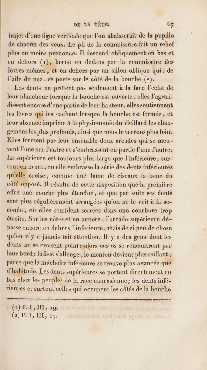 trajet d'uné ligne verticale que l’on abaïsserait de la pupille de chacun des yeux. Le pli de la commissure fait un relief plus où moins prononcé. Il descend obliquement en bas et en dehors (1), borné en dedans par la commissure des lèvres mêmes ; et en dehors par an sillon oblique qui, de l’aile du nez, se porte sur le côté de la bouche (2). Les dents ne prêtent pas seulement à la face l'éclat de leur blancheur lorsque la bouche est ouverte, elles l’agran- dissent encore d’une partie de leur hauteur, elles soutiennent les lèvres qui les cachent lorsque la bouche est fermée ; et leur absence imprime à la physionomie du vieillard les chan- gemens les plus profonds, ainsi que nous le verrons plus loin. Elles forment par leur ensemble deux arcades qui se meu- vent l’une sur l’autre et s’embrassent en partie l’une l’autre. La supérieure est toujours plus large que l'inférieure ; sur- tout en avant , où elle embrasse la série des dents inférieures qu’elle croise, comme une lame de ciseaux la lame du côté opposé. Il résulte de cette disposition que la première offre une courbe plus étendue, et que par suite ses dents sont plus régulièrement arrangées qu’on ne le voit à la se- conde, où elles semblent serrées dans une courbure trop étroite. Sur les côtés et en arrière ; l’arcade supérieure dé- passe encore en dehors l’inférieure ; mais de si peu de chose qu'on n’y a jamais fait attentions H y a des gens dont les dents ne se croisent point jsalors ces os se rehcontrent par leur bord; la face s’allonge , le menton devient plus saillant , parce que la mâchoire inférieure se trouve plus avancée que d'habitude. Les dents supérieures se portent directement en bas chez les peuples de la race caucasienne:; les dents inf6- rieures et surtout celles qui occupent les côtés de la bouche (1) P. EX, IX, 19: (2) P. I, II, 17.