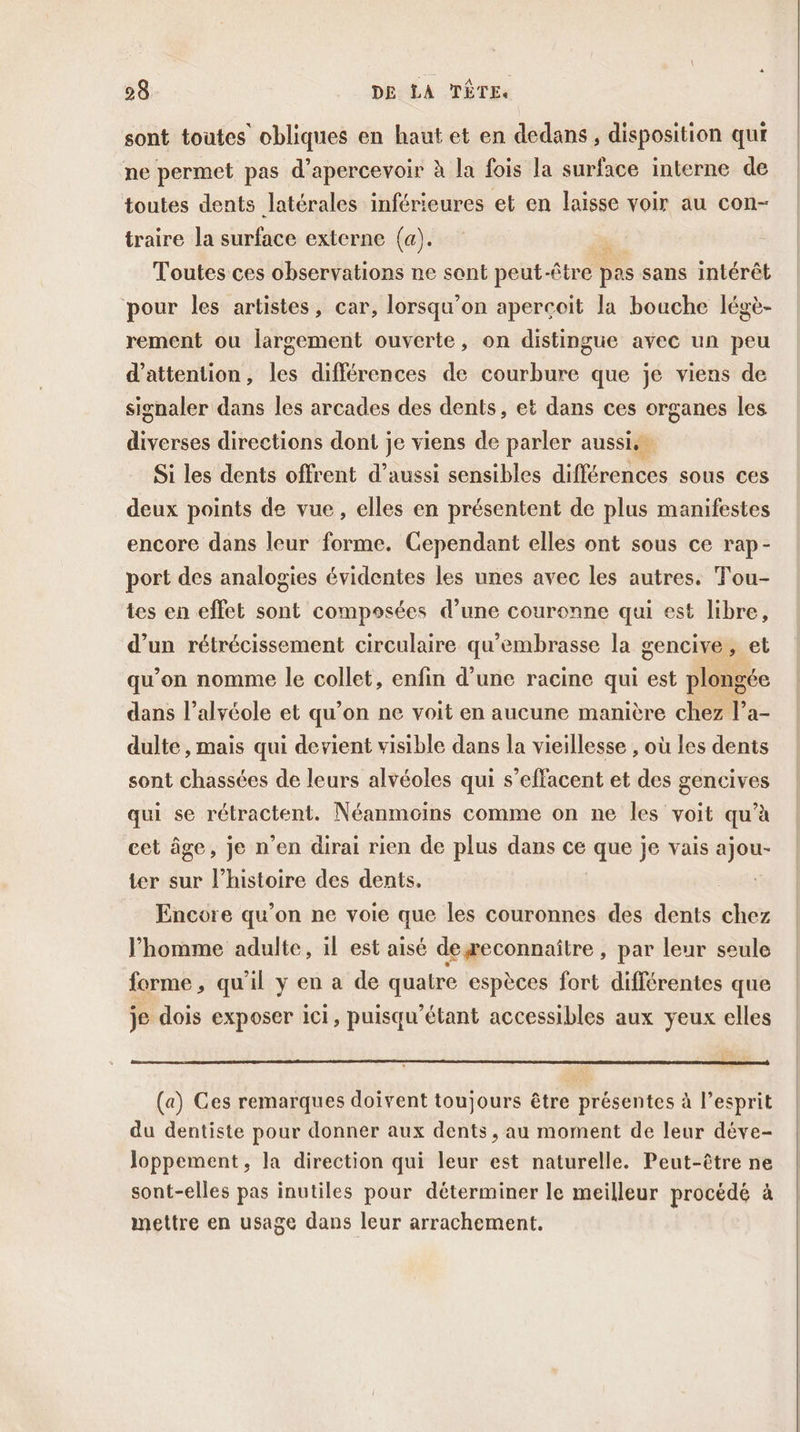 sont toutes obliques en haut et en dedans, disposition qui ne permet pas d’apercevoir à la fois la surface interne de toutes dents latérales inférieures et en laisse voir au con- traire la surface externe (a). + Toutes ces observations ne sont peut-être pas sans intérêt pour les artistes, car, lorsqu'on apercoit la bouche légè- rement ou largement ouverte, on distingue avec un peu d'attention, les différences de courbure que je viens de signaler dans les arcades des dents, et dans ces organes les diverses directions dont je viens de parler aussi. … Si les dents offrent d’aussi sensibles différences sous ces deux points de vue, elles en présentent de plus manifestes encore dans leur forme. Cependant elles ont sous ce rap- port des analogies évidentes les unes avec les autres. Tou- tes en effet sont composées d’une couronne qui est libre, d’un rétrécissement circulaire qu’embrasse la gencive, et qu’on nomme le collet, enfin d’une racine qui est plongée dans l’alvéole et qu’on ne voit en aucune manière chez l’a- dulte, mais qui devient visible dans la vieillesse , où les dents sont chassées de leurs alvéoles qui s’effacent et des gencives qui se rétractent. Néanmoins comme on ne les voit qu’à cet âge, je n’en dirai rien de plus dans ce que je vais ajou- ter sur l’histoire des dents. Encore qu’on ne voie que les couronnes des dents chez homme adulte, il est aisé degeconnaitre , par leur seule forme, qu'il y en a de quatre espèces fort différentes que je dois exposer ici, puisqu’étant accessibles aux yeux elles (a) Ces remarques doivent toujours être présentes à l’esprit du dentiste pour donner aux dents, au moment de leur déve- Joppement, la direction qui leur est naturelle. Peut-être ne sont-elles pas inutiles pour déterminer le meilleur procédé à mettre en usage dans leur arrachement.