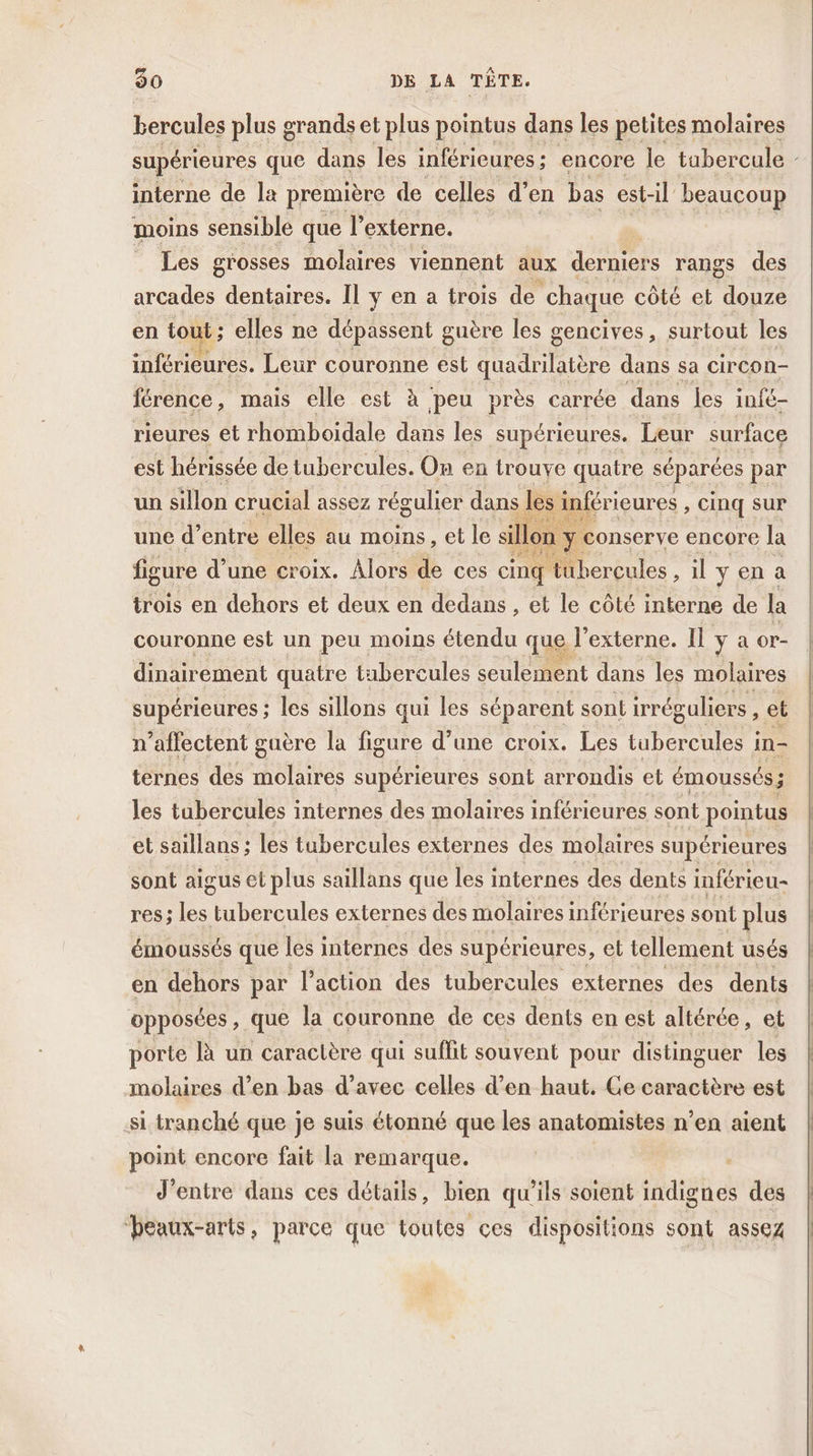 bercules plus grands et plus pointus dans les petites molaires supérieures que dans les inférieures ; encore le tabercule interne de la première de celles d’ en bas est-il beaucoup moins sensible que l externe. Les grosses molaires viennent aux derniers rangs des arcades dentaires. Il y en a trois de chaque côté et . en tot 1; elles ne dépassent guère les gencives, surtout les inférieures. Leur couronne est Haibe dans sa circon- férence, mais elle est à peu près carrée dans les infé- rieures et rhomboidale dans les supérieures. Leur surface est hérissée de tubercules. On en trouye quatre séparées par un sillon crucial assez régulier dans Î inférieures , Cinq Sur une d’entre elles au moins, et le si on y conserve encore la D D figure d’une croix. Alors de ces cinq tubercules , il y en a trois en dehors et deux en dedans , et le côté interne de la couronne est un peu moins étendu que l’externe. Il ya or- Fire dinairement quatre tabercules seulement dans les molaires supérieures ; les sillons qui les séparent sont irréguliers , et r’affectent guère la figure d’une croix. Les io in- ternes des ete supérieures sont arrondis et émoussés ; les tubercules internes des molaires inférieures sont pointus et saillans ; les tubercules externes des molaires supérieures sont aigus et plus saillans que les internes des dents inférieu- res; les rade externes des molaires inférieures sont plus émoussés que les internes des supérieures, el tellement usés en dehors par l’action des tubercules externes des dents opposées , que la couronne de ces dents en est altérée, et porte là un caractère qui suffit souvent pour distinguer les molaires d’en bas d’avec celles d’en haut. Ge caractère est si tranché que je suis étonné que les anatomistes n’en aient point encore fait la remarque. | d'entre dans ces détails, bien qu’ils soient indignes des ‘beaux-arts, parce que toutes ces dispositions sont assez