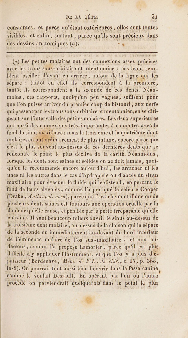 &amp; DE LA TÊTE. 31 constantes, et parce qu 'étant extérieures , elles sont toutes visibles , et enfin , surtout , parce qu ils sont précieux dans des dessins anatomiques (a). « #5 Fe petites : molaires ont Fu connexions assez précises blent osciiler d'avant en arrière, autour de Ja ligne qui les sépare : tantôt en effet ils correspondent à la première, tantôt ils correspondent à la seconde de ces dents. Néan- moins, ces rapports, quoiqu ‘un peu vagues, suffisent pour que l’on puisse arriver du premier coup de bistouri, aux nerfs qui passent par les trous sous-orbitaire et mentonnier, en se diri- geañt sur l'intervalle des petites molaires. Les deux supérieures ont aussi des connexions très-importantes à connaître ayec le fond du sinus m: xillaire ; ; mais la troisième et la quatrième dent molaires en on rdinairement de plus intimes encore parce que c'est le plus souvent au-dessus de ces dernières dents que se rencontre le point le plus déclive de la cavité. Néanmoins, sn oe les dents sont saines et solides on ne doit jamais, quoi- qu’on le recommande encore aujourd'hui, les arracher ni les unes ni les autres dans le cas d’hydropisie ou d’abcès du sinus maxillaire pour évacuer le fluide qui le distend , en perçant le fond de leurs alvéoles , comme l’a pratiqué le célèbre Cooper (Drake, Anthropol. nova), parce que F arrachement d’une ou de plusieurs dents saines est toujours une opération cruelle par la douleur | qu’elle cause, et pénible par la perte irréparable qu’elle ‘entraîne. Ïl vaut beaucoup mieux ouvrir le sinus au-dessus de la troisième dent molaire , au- dessus de la cloison qui la sépare de la seconde ou immédiatement au-devant du bord inférieur de l’'éminence malaire de l'os sus -maxillaire , et non au- dessous, comme l’a proposé Lamorier , parce qu Il est plus “difficile d’y appliquer l'instrument, et que l'os y a plus d’é- paisseur (Bordenave, Mém. de PA. de chir., t. IV, p. 360, in- 8). On pourrait tout aussi bien louvrir dans la fosse canine comme le voulait Dessault. En opérant par lun ou l’autre procédé on parviendrait quelquefois dans le point le plus L