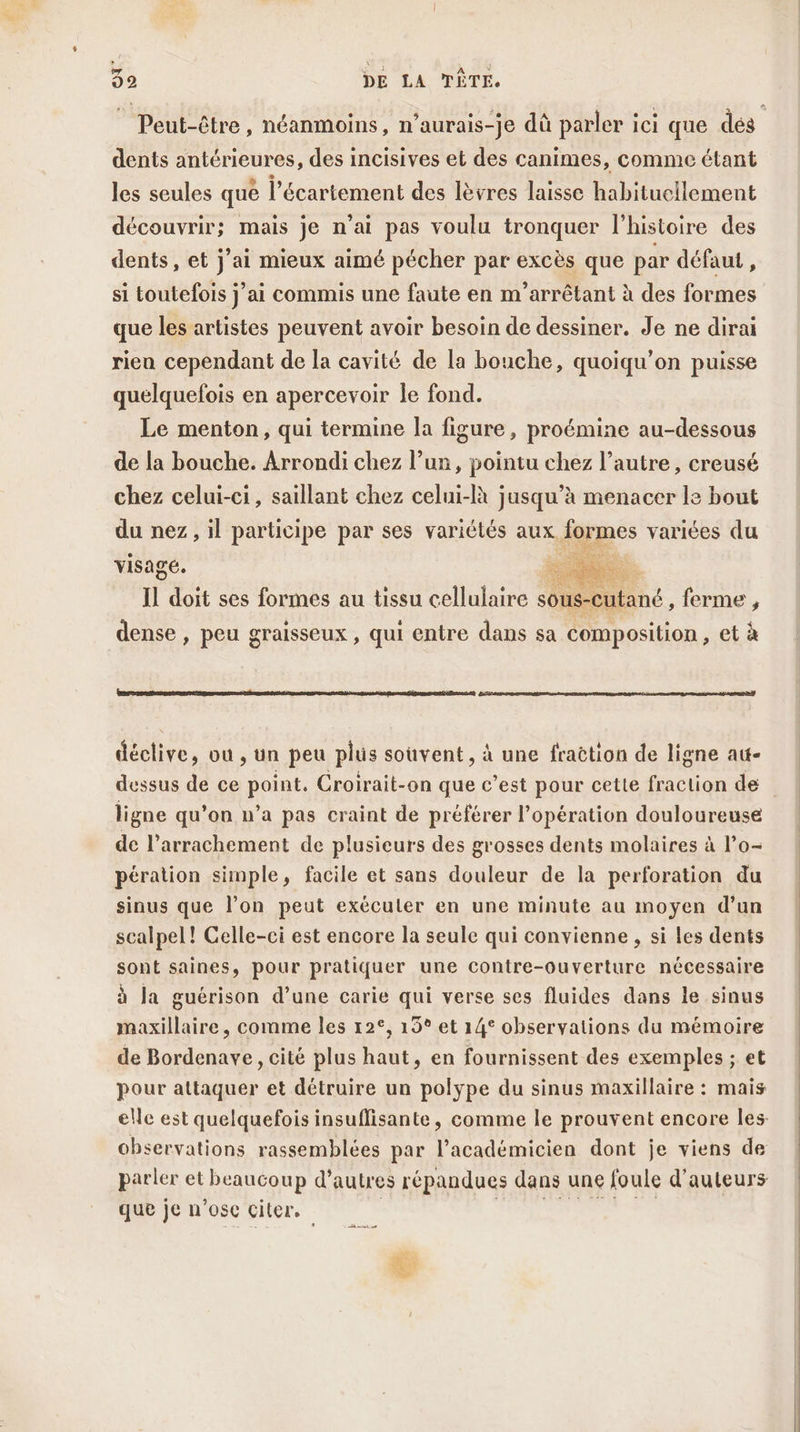 Peut-être, néanmoins, n’aurais-je dû parler ici que dés dents antérieures, des incisives et des canimes, comme étant les seules que l’écartement des lèvres laisse habituellement découvrir; mais je n'ai pas voulu tronquer l’histoire des dents, et j'ai mieux aimé pécher par excès que par défaut , si toutefois j’ai commis une faute en m’arrêtant à des formes que les artistes peuvent avoir besoin de dessiner. Je ne dirai rien cependant de la cavité de la bouche, quoiqu’on puisse quelquefois en apercevoir le fond. Le menton, qui termine la figure, proémine au-dessous de la bouche. Arrondi chez l’un, pointu chez l’autre, creusé chez celui-ci, saillant chez celui-là jusqu’à menacer le bout du nez, il participe par ses variétés aux iormes variées du visage. Hi TES ti doit ses formes au tissu cellulaire souSCutané , ferme , dense » peu graisseux , qui entre dans sa composition , età déclive, où , Un peu plus souvent, à une fraëtion de ligne at- dessus de ce point, Croirait-on que c’est pour cette fraction de ligne qu’on n’a pas craint de préférer l'opération douloureuse de l’arrachement de plusieurs des grosses dents molaires à l’o- pération simple, facile et sans douleur de la perforation du sinus que l’on peut exécuter en une minute au moyen d’un scalpel! Celle-ci est encore la seule qui convienne , si les dents sont saines, pour pratiquer une contre-ouverture nécessaire à la guérison d’une carie qui verse ses fluides dans le sinus maxillaire, comme les 12°, 15° et 14° observations du mémoire de Bordenave, cité plus haut, en fournissent des exemples ; et pour attaquer et détruire un polype du sinus maxillaire : mais elle est quelquefois insuflisante, comme le prouvent encore les observations rassemblées par l’académicien dont je viens de parler et beaucoup d’autres répandues dans une foule d'auteurs que je n'ose citer.