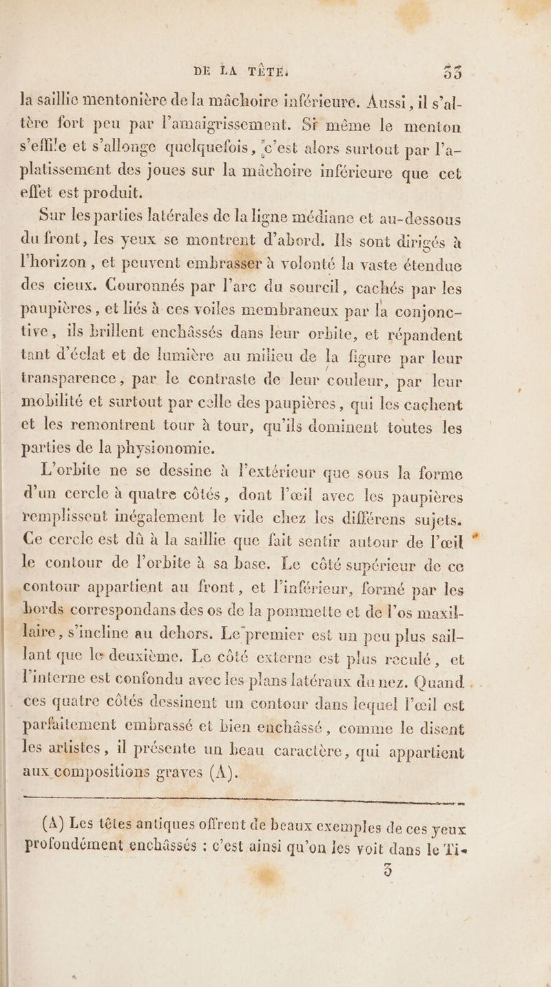 la saillie mentonière de la mâchoire inférieure. Aussi, il s’al- ière fort peu par l’amaigrissement. Si même le menton selle et s’allonge quelquefois, ‘c'est alors surtout par l’a- platissement des joues sur la mâchoire inférieure que cet effet est produit. Sur les parties latérales de la ligne médiane et au-dessous du front, les yeux se montrent € abord, Ils sont dirigés à l'horizon , et peuvent embrae: à volonté la vaste étendue des cieux. Couronnés par l’are du soureil, cachés par les paupières , et liés à ces voiles membraneux par la co: njonc- tive, ils brillent enchâssés dans leur orbite, et répandent tant d'éclat et de lumière au milieu de la figure par leur iransparence, par le contraste de leur coulent, par leur mobilité et surtout par celle des paupières, qui les cachent et les remontrent tour à tour, qu’ils dominent toutes les parties de la physionomie. L'orbite ne se dessine à l'extérieur que sous la forme d’un cercle à quatre côtés, dont l’œil avec les paupières remplissent inégalement le vide chez les difftrens sujets, Ce cercie est dû à la saillie que fait sentir autour de l'œil le contour de l’orbite à sa base. Le côté supérieur de ce contour appartient au front, et l’inférieur, formé par les bords correspondans des os la pommette et de l’os maxil- lire, s'incline au dehors. Le‘premier est un peu plus sail- lant que le deuxième. Le côté externe est plus reculé, et l’interne est confondu avec Les pans latéraux du nez. Quand ces quatre côtés dessinent un contour dans lequel œil est parfaitement embrassé et bien enchâssé, comme le disent les artistes, il présente un beau caractère, qui appartient aux compositions graves (A). METTRE CURRENT LT CCM nee PS NN (A) Les têtes antiques offrent de beaux exemples de ces yeux profondément enchâssés : c’est ainsi qu’on les voit dans le Lis # 9