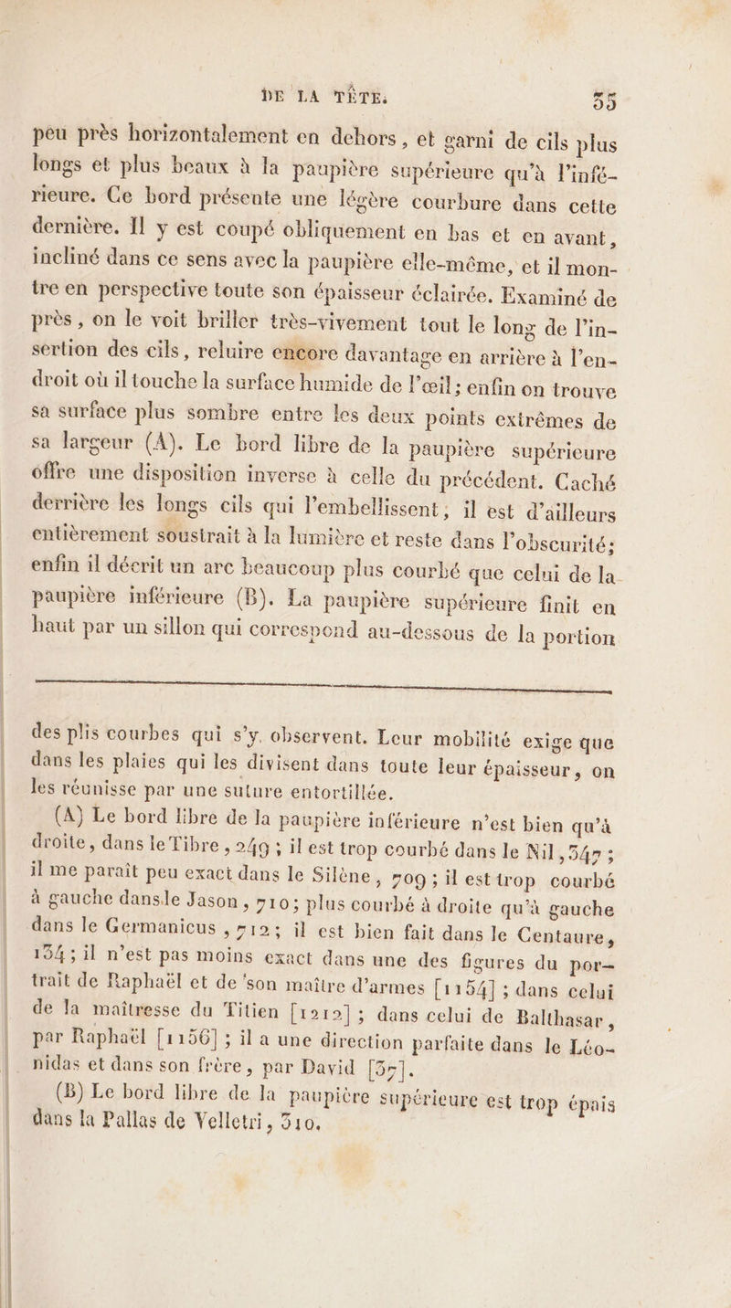 peu près horizontalement en dehors , et garni de cils plus longs et plus beaux à Ja paupière supérieure qu'à l’infc- rieure. Ce bord présente une légère courbure dans cette dernière. Îl y est coupé obliquement en bas et en avant, incliné dans ce sens avec la paupière elle-même, et il mon- tre en perspective toute son épaisseur éclairée. Examiné de près , on le voit briller très-vivement tout le long de l’in- sertion des cils, reluire encore davantage en arrière à l’en- droit où il touche la surface humide de l'œil; enfin on trouve sa surface plus sombre entre les deux points extrêmes de sa largeur (A). Le bord libre de la paupière supérieure offre une disposition inverse à celle du précédent. Caché derrière les longs cils qui lembellissent; il est d’ailleurs entièrement soustrait à la lumière et reste dans l’obscurité: enfin il décrit un arc beaucoup plus courbé que celui de la paupière inférieure (B). La paupière supérieure finit en haut par un sillon qui correspond au-dessous de la portion des plis courbes qui s’y. observent. Leur mobilité exige que dans les plaies qui les divisent dans toute leur épaisseur, on les réunisse par une suture entortillée. (A) Le bord libre de la paupière inférieure n’est bien qu’à droite, dans le Tibre , 249 : il est trop courbé dans le Nil, 54 ; il Mme paraît peu exact dans le Silène » 709; il esttrop courbé à gauche danse Jason , 10; plus courbé à droite qu’à gauche dans le Germanicus , #12; il est bien fait dans le Centaure, 134; il n’est pas moins exact dans une des figures du por- trait de Raphaël et de ‘son maître d’armes [1154] ; dans celui de la maîtresse du Titien [1212]; dans celui de Balthasar , par Raphaël [1 156] ; il a une direction parfaite dans le Léo- nidas et dans son frère, par David [351. (B) Le bord libre de la paupière supérieure € st trop épais dans la Pallas de Velletri, 310,