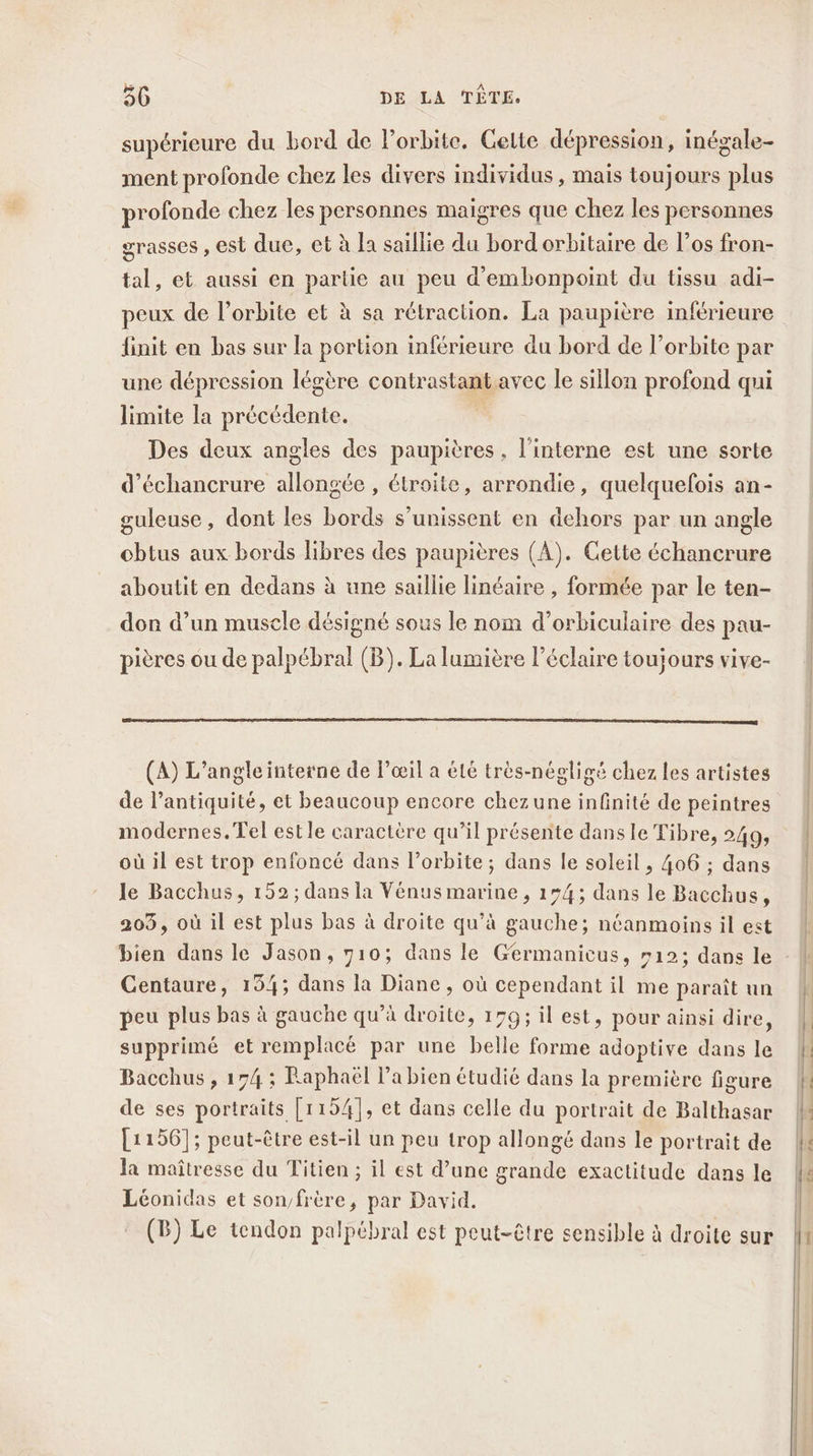 supérieure du bord de Porbite, Cette dépression, inégale- ment profonde chez les divers individus , mais toujours plus profonde chez les personnes maigres que chez les personnes grasses , est due, et à la saillie du bord orbitaire de l’os fron- tal, et aussi en partie au peu d’embonpoint du tissu adi- peux de l'orbite et à sa rétraction. La paupière inférieure finit en bas sur la portion inférieure du bord de l'orbite par une dépression légère contrastant avec le sillon profond qui limite la précédente. à Des deux angles des paupières, l’interne est une sorte d’échancrure allongée , étroite, arrondie, quelquefois an- guleuse, dont les bords s'unissent en dehors par un angle obtus aux bords libres des paupières (A). Cette échancrure aboutit en dedans à une saillie linéaire , formée par le ten- don d’un muscle désigné sous le nom d’orbiculaire des pau- pières ou de palpébral (B). La lumière l’éclaire toujours vive- (A) L’angleinterne de l'œil a été très-négligé chez les artistes de l'antiquité, et beaucoup encore chez une infnité de peintres modernes. Tel estle caractère qu’il présente dans le Tibre, 249, où il est trop enfoncé dans l'orbite; dans le soleil , 406 ; dans Je Bacchus, 152; dans la Vénus marine, 154; dans le Bacchus, 205, où il est plus bas à droite qu’à gauche; néanmoins il est bien dans le Jason, 710; dans le Germanicus, »12; dans le Centaure, 134; dans la Diane, où cependant il me paraît un peu plus bas à gauche qu’à droite, 179; il est, pour ainsi dire, supprimé et remplacé par une belle forme adoptive dans le Bacchus , 174 ; Raphaël la bien étudié dans la première figure de ses portraits [1154], et dans celle du portrait de Balthasar [1156]; peut-être est-il un peu trop allongé dans le portrait de la maîtresse du Titien ; il est d’une grande exactitude dans le Léonidas et son/frère, par David. ‘ (B) Le tendon palpébral est peut-être sensible à droite sur