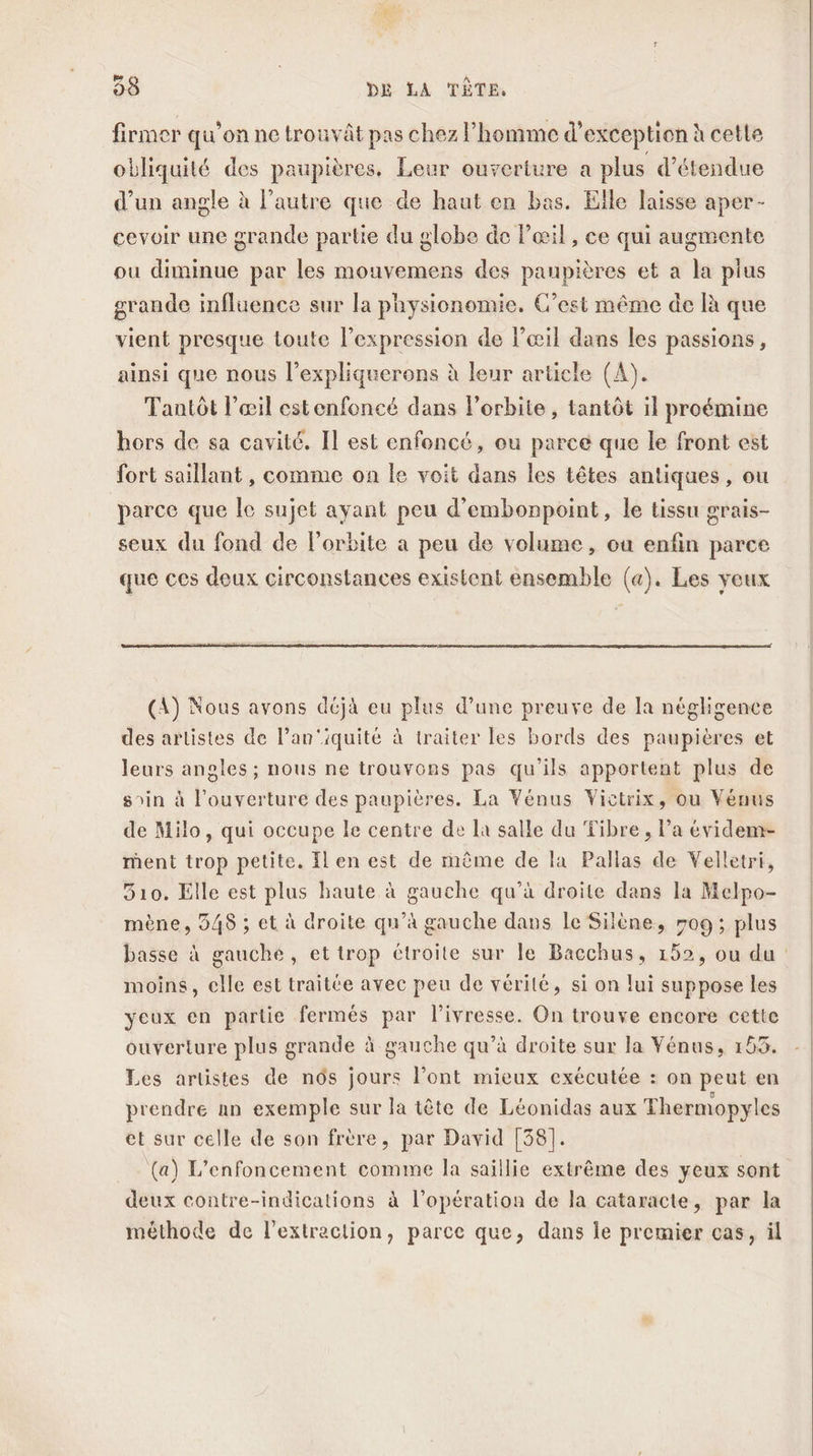 firmer qu’on ne trouvât pas chez l’homme d'exception à cette obliquité des paupières. Leur ouverture a plus d’étendue d’un angle à l’autre que de haut en bas. Elle laisse aper- cevoir une grande partie du globe de l'œil, ce qui augmente ou diminue par les mouvemens des paupières et a la plus grande influence sur la physionomie. C’est même de [à que vient presque loute l'expression de l’œil dans les passions, ainsi que nous l’expliquerons à leur article (A). Tantôt l’œil estenfoncé dans l'orbite , tantôt il proémine hors de sa cavité. Il est enfoncé, ou parce que le front est fort saillant , comme on le voit dans les têtes antiques, ou parce que le sujet ayant peu d’embonpoint, le tissu grais- seux du fond de l'orbite a peu de volume, ou enfin parce que ces deux circonstances existent ensemble (a). Les yeux (A) Nous avons déjà eu plus d’une preuve de Ja négligence des artistes de l’an'iquité à traiter les bords des paupières et leurs anoles ; nous ne trouvons pas qu’ils apportent plus de soin à l'ouverture des paupières. La Vénus Victrix, ou Vénus de Milo, qui occupe le centre de là salle du Tibre, l’a évidem- ment trop petite. Il en est de même de la Pallas de Velletri, 510. Elle est plus haute à gauche qu’à droite dans la Melpo- mène, 548 ; et à droite qu’à gauche dans le Silène, #09 ; plus basse à gauché, et trop étroite sur le Bacchus, 152, ou du moins, elle est traitée avec peu de vérité, si on lui suppose les yeux en partie fermés par l'ivresse. On trouve encore cette ouverture plus grande à gauche qu’à droite sur la Vénus, 153. Les artistes de ns jours l’ont mieux exécutée : on peut en prendre an exemple sur la tête de Léonidas aux Thermopyles et sur celle de son frère, par David [38]. (a) L’enfoncement comme la saillie extrême des yeux sont deux contre-indications à l'opération de la cataracte, par la méthode de l'extraction, parce que, dans le premier cas, il