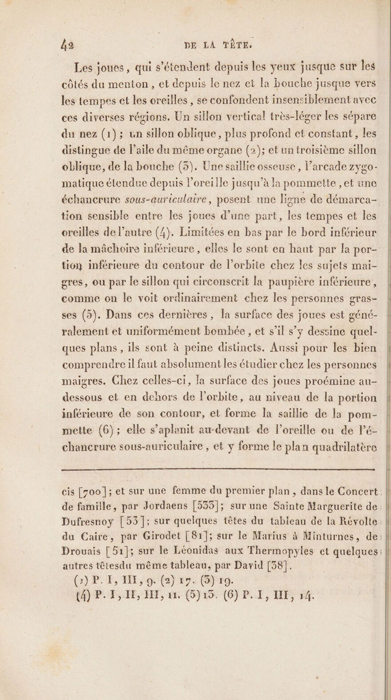 Les joues, qui s'étendent depuis les yeux jusque sur les côtés du menton, et depuis le nez et la bouche jusque vers les tempes et les oreilles, se confondent insensiblement avec ces diverses régions. Un sillon vertical très-léger les sépare du nez (1); un sillon oblique, plus profond et constant, les distingue de l'aile du même organe (2); et un troisième sillon oblique, de a bouche (3). Une saillie osseuse, l’arcade zygo- matique étendue depuis l'oreille jusqu’à la pommette ,et une échancrure sous-auriculaire, posent une ligne de démarca- tion sensible entre les joues d’une part, les tempes et les oreilles de l’autre (4). Limitées en bas par le bord inférieur de la mâchoire inférieure , elles le sont en haut par la por- tion inférieure du contour de l’orbite chez les sujets mai- gres, ou par le sillon qui circonscrit la paupière inférieure, comme on le voit ordinairement chez les personnes gras- ses (5). Dans ces dernières, la surface des joues est géné- ralement et uniformément bombée , et s’il s’y dessine quel- ques plans , ils sont à peine distincts. Aussi pour les bien comprendre il faut absolument les étudier chez les personnes maigres. Chez celles-ci, la surface des joues proémine au- dessous et en dehors de l'orbite, au niveau de la portion inférieure de son contour, et forme la saillie de la pom- mette (6); elle s’aplanit au-devant de loreille ou de lé- chancrure sous-auriculaire , et y forme le plan quadrilatère cis [700]; et sur une femme du premier plan, dans le Concert. de famille, par Jordaens [535]; sur une Sainte Marguerite de. Dufresnoy [53]; sur quelques têtes du tableau de la Révolte | du Caire, par Girodet [81]; sur le Marius à Minturnes, de: Drouais [ 51]; sur le Léonidas aux Thermopyles et quelques: autres têtesdu même tableau, par David [38]. (2) PF, EE, 9: (2) 27. ()' ro.