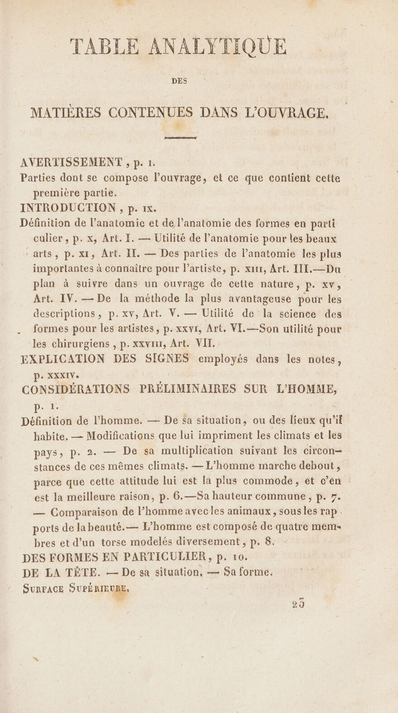 TABLE ANALYTIQUE DES MATIÈRES CONTENUES DANS L'OUVRACE. Rd AVERTISSEMENT , p. 1. Parties dont se compose l'ouvrage, et ce que contient cette première partie. INTRODUCTION , p. 1x. Définition de l'anatomie et de l’anatomie des formes en parti culier , p. x, Art. E. — Utilité de l'anatomie pour les beaux “arts, p. xt, Art. IE. — Des parties de l’anatomie les plus importantes à connaître pour l'artiste, p. xutr, Art. III. —Du plan à suivre dans un ouvrage de cette nature, F: XV, Art. IV. — De la méthode la plus avantageuse pour les descriptions, p.xv, Art. V. — Utilité de la science des formes pour les artistes, p. xxvi, Art. VI.—Son utilité pour les chirurgiens , p. xxviu, Art. VIT. EXPLICATION DES SIGNES employés dans les notes, P. XXXIV. CONSIDÉRATIONS PRÉLIMINAIRES SUR L'HOMME, AE Définition de l’homme. — De sa situation, ou des lieux qu’il habite. — Modifications que lui impriment les climats et les pays, p. 2. — De sa multiplication suivant les circon- stances de ces mêmes climats. — L'homme marche debout, parce que cette attitude lui est la plus commode, et c'en est la meilleure raison, p. 6.—Sa hauteur commune, p. 7. — Comparaison de l’homme avecles animaux, sous les rap. ports de la beauté.— L'homme est composé de quatre mem- bres et d’un torse modelés diversement , p. 8. DES FORMES EN PARTICULIER, p. 10. DE LA TÈËTE. — De sa situation, — Sa forme. SURFACE SUPÉRIEURE: