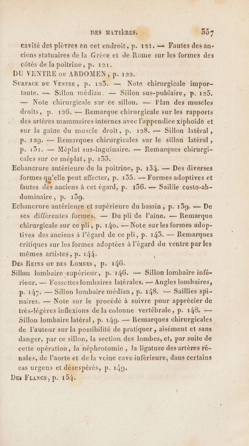 cavité des plèvres en cet endroit, p. 121, —= Fautes des an- ciens statuaires de la Grèce et de Rome sur les formes des côtés de la poitrine, p. 121. DU VENTRE ou ABDOMEN , p. 122. SURFACE DU VENTRE, p. 123. — Note chirurgicale impor- tante, — Sillon médian. — Sillon sus-pubiaire, p. 125. — Note chirurgicale sur ce sillon. — Plan des muscles droits, p. 126. — Remarque chirurgicale sur les rapports des artères mammaires internes avec l’appendice xiphoïde et sur la gaine du muscle droit, p. 128. — Sillon latéral, p. 129. — Remarques chirurgicales sur le sillon latéral, p. 191. — Méplat sus-inguinaire. — Remarques chirurgi- cales sur ce méplat, p. 133. Echancrure antérieure de la poitrine, p. 134. — Des diverses formes qu’elle peut affecter, p. 135. — Formes adoptives et fautes des anciens à cet égard, p. 136. — Saillie costo-ab- dominaire, p. 159. Echancrure antérieure et supérieure du bassin, p. 139. — De ses différentes formes. — Du pli de Paîne. — Remarque chirurgicale sur ce pli, p. 140. — Note sur les formes adop- tives des anciens à l’égard de ce pli, p. 143. — Remarques critiques sur les formes adoptées à l'égard du ventre par les mêmes artistes, p. 144. Des Rerns ou pes Lomses, p. 146. Sillon lombaire :supérieur, p. 146. — Sillon lombaire infé- rieur, — Fosscttes lombaires latérales. — Angles lombaires, p- 147. — Sillon lombaire médian, p. 148. — Saillies spi- naires. — Note sur le procédé à suivre pour apprécier de irès-légères inflexions de la colonne vertébrale, p. 145. — Sillon lombaire latéral, p. 149. — Remarques chirurgicales de l’auteur sur la possibilité de pratiquer, aisément et sans danger, par ce sillon, la section des lombes, et, par suite de cette opération, la néphrotomie , Ja ligature des artères ré- nales, de l'aorte et de la veine cave inférieure, dans certains cas urgens et désespérés, p. 1/49. Des FLancs, p. 194.