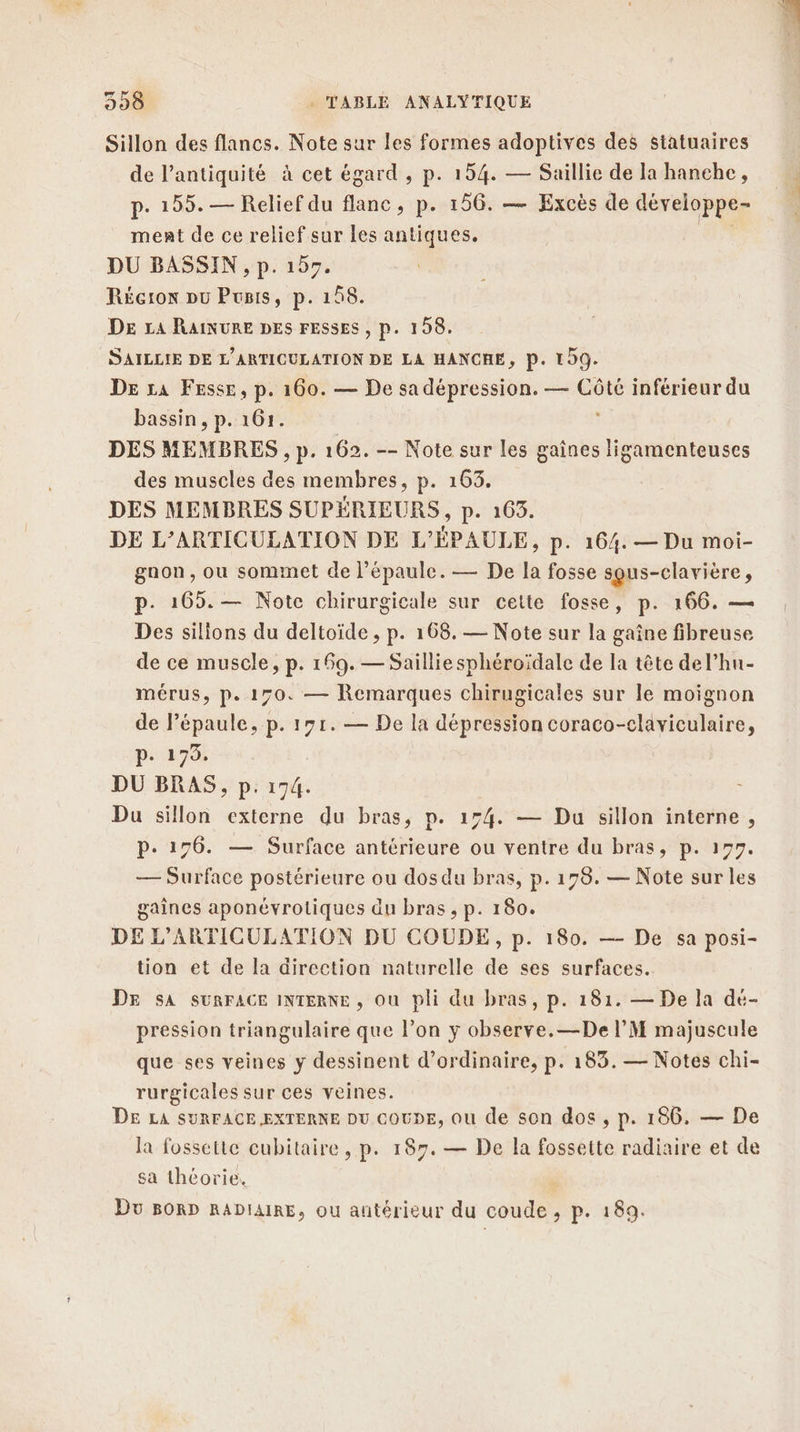 Sillon des flancs. Note sur les formes adoptives des statuaires de l'antiquité à cet égard, p. 154. — Saillie de la hanche, p- 155. — Relief du flanc, p. 156. — Excès de développe- ment de ce relief sur les antiques. DU BASSIN, p. 197. Récron pu Pois, p. 158. DE LA RAINURE DES FESSES , p. 198. SAILLIE DE L'ARTICULATION DE LA HANCHE, P. 109. DE La FEsse, p. 160. — De sa dépression. — so inférieur du bassin, p. 161. DES MEMBRES , p. 162. -- Note sur les gaines ligamenteuses des muscles des membres, p. 163. DES MEMBRES SUPÉRIEURS, p. 165. DE L’ARTICULATION DE L'ÉPAULE, p. 164. — Du moi- gaon, ou sommet de l'épaule. — De la fosse sgus-clavière, p. 165. — Note chirurgicale sur cette fosse, p. 166. — Des silions du deltoïde , p. 168. — Note sur la gaîne fibreuse de ce muscle, p. 169. — Saillie sphéroïdale de la tête del’hun- mérus, p. 170. — Remarques chirugicales sur le moignon de Pépaule, p. 171. — De la dépression coraco-claviculaire, p. 179. DU BRAS, p. 174. Du sillon externe du bras, p. 154. — Du sillon interne, P:+ 176. — Surface antérieure ou ventre du bras, p. 177. — Surface postérieure ou dos du bras, p.179. — Note sur les gaines aponévrotiques du bras , p. 180. DE L'ARTICULATION DU COUDE, p. 180. —- De sa posi- tion et de la direction naturelle de ses surfaces. DE sA SURFACE INTERNE, Où pli du bras, p. 181. — De la dé- pression triangulaire que l’on y observe. —De l’M majuscule que ses veines y dessinent d'ordinaire, p. 183. — Notes chi- rurgicales sur ces veines. DE LA SURFACE EXTERNE DU COUDE, Où de son dos , p. 186. — De la fosseite cubitaire , p. 187. — De la fossette radiaire et de sa théorie. Du BORD RADIAIRE, Où antérieur du coude , &gt; P. 189.