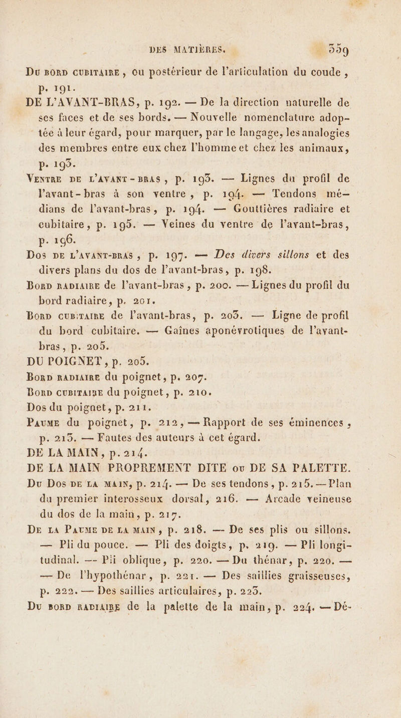 Du soRD CuBITAIRE , Ou postérieur de l'articulation du coude, P. 191. DE L’AVANT-BRAS, p. 192. — De la direction naturelle de ses faces et de ses bords. — Nouvelle nomenclature adop- tée à leur égard, pour marquer, par le langage, les analogies des membres entre eux chez l’'hommeet chez les animaux, P- 199. | VENTRE DE L'AVANT -BRAS , P. 193. — Lignes du profil de Pavant-bras à son ventre, p. 104. — Tendons mé-— dians de l’avant-bras, p. 194. — Gouttières radiaire et cubitaire, p. 199. — Veines du ventre de Pavant-bras, p- 106. Dos DE L’AVANT-BRAS ; p. 197. — Des divers sillons et des divers plans du dos de l’avant-bras, p. 198. BorD RADIAIRE de l’avant-bras , p. 200. — Lignes du profil du bord radiaire, p. 201. | Bonp cugirTatre de lavant-bras, p. 203. — Ligne de profil du bord cubitaire. — Gaïînes aponévrotiques de l’avant- bras, p. 205. DU POIGNET , p. 205. Borp RADIAIRE du poignet, p. 209. BonD CuBiTAISE du poignet, p. 210. Dos du poigaet, p. 211. Paume du poignet, p. 212, — Rapport de ses éminences , p. 219. — Fautes des auteurs à cet égard. DE LA MAIN, p.214. DE LA MAIN PROPREMENT DITE ov DE SA PALETTE. Du Dos DE LA MAIN, p. 214. — De ses tendons , p. 215.—Plan du premier interosseux dorsal, 216. — Arcade veineuse du dos de la main, p. 217. DE LA PAUME DE LA MAIN, p. 218. —- De ses plis ou sillons. — Pli du pouce. — Pli des doigts, p. 219. — Pli longi- tudinal. —- Pii oblique, p. 220. — Du thénar, p. 220. — — De lhypothénar, p. 221. — Des saillies graisseuses, p. 222. — Des saillies articulaires, p. 223. Du sorp rADIAIBE de la palette de la main, p. 224. — Dé-