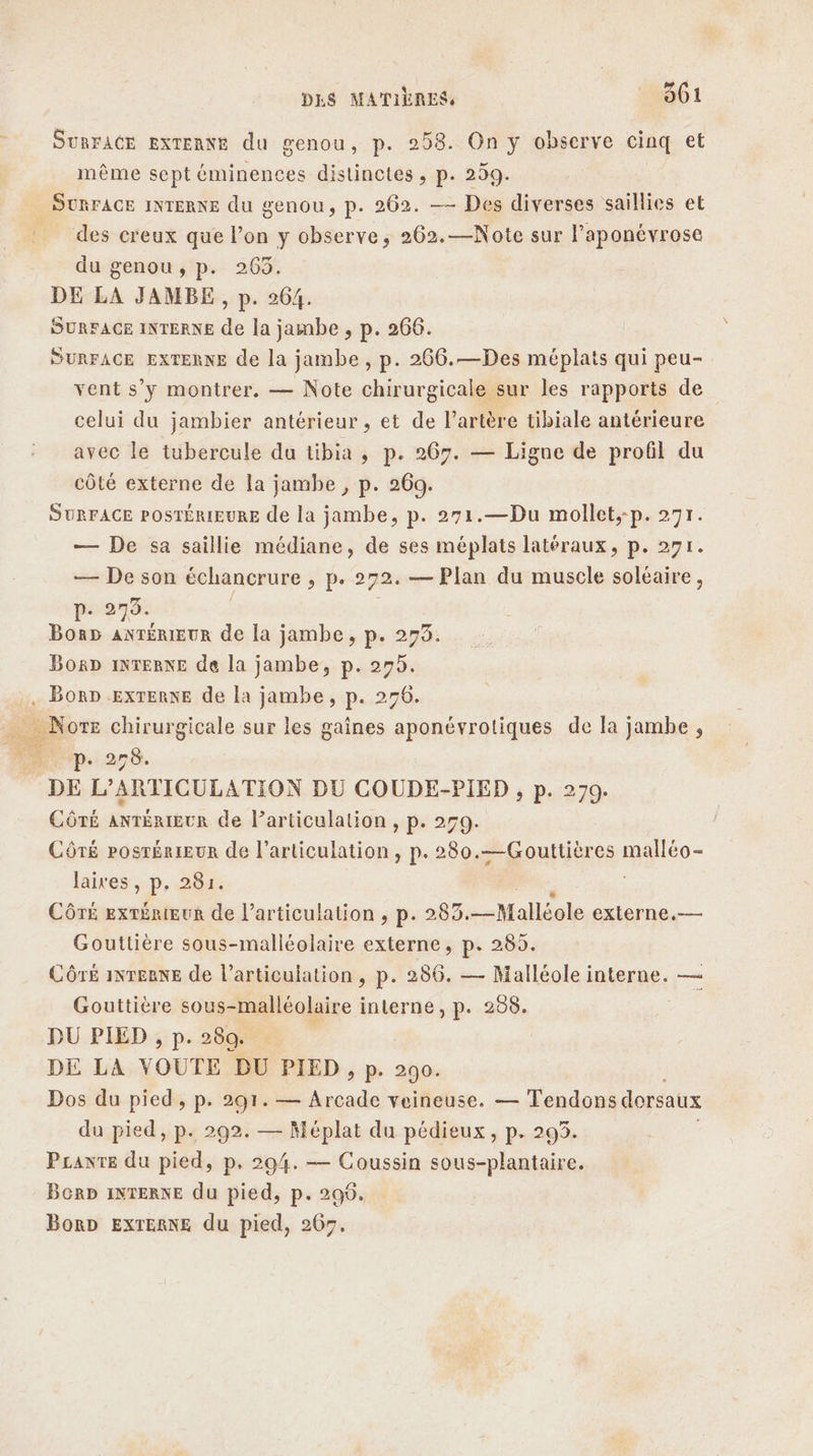 LÀ SURFACE EXTERNE du genou, p. 258. On y observe cinq et même sept éminences distinctes, p. 259. SURFACE INTERNE du genou, p. 262. — Des diverses saillies et _ des creux que l’on y observe; 262.—Note sur l’aponévrose du genou, p. 263. DE LA JAMBE, p. 264. SURFACE INTERNE de la jambe , p. 266. SURFACE EXTERNE de la jambe , p. 266.—Des méplats qui peu- vent s’y montrer, — Note chirurgicale sur les rapports de celui du jambier antérieur, et de l'artère tibiale antérieure avec le tubercule du tibia, p. 267. — Ligne de profil du côté externe de la jambe , p. 260. SURFACE POSTÉRIEURE de la jambe, p. 271.—Du mollet;-p. 271. — De sa saillie médiane, de ses méplats latéraux, p. 271. — De son échancrure ; pe 272. — Plan du muscle solaire, ps 270. Borp anTérIEUR de la jambe, p. 275. BorD INTERNE de la jambe, p. sn . BORD EXTERNE de la jambe, p. 27 Non chirurgicale sur les gaines pre 2e de Ja jambe , np. 270. DE L’ARTICULATION DU COUDE-PIED , p. 279. CÔTÉ ANTÉRIEUR de l’articulation , p. 259. CÔTÉ PosrérieUR de l'articulation, p. 280.—Gouttières mate laires, p. 281. CÔTÉ extérieur de l’articulation , p. 285.-Malléole externe.— Gouttière sous-malléolaire externe, p. 285. Côré inTEeRneE de l’articulation , p. 286. — Malléole interne. — Gouttière sous-malléolaire interne, p. 288. DU PIED , p. 280. ’ DE LA VOUTE DU PIED , p. 290. Dos du pied , p. 291. — Arcade veineuse. — Tendons dorsaux du pied, p. 292. — Méplat du pédieux, p. 293. Pranre du pied, p. 294. — Coussin sous-plantaire. Berb INTERNE du pied, p. 200. BorD EXTERNE du pied, 267.