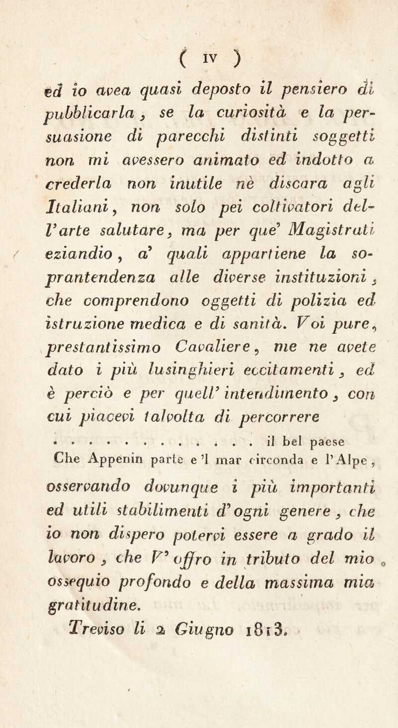 ed? io avea quasi deposto il pensiero di pubblicarla , se la curiosità e la per- suasione di parecchi distinti soggetti non mi avessero animato ed indotto a crederla non inutile nè discara agli Italiani ? non solo pei coltivatori del- l’arte salutare, ma per que° Magistrati eziandio, a5 quali appartiene la so- prant evidenza alle diverse institazioni, che comprendono oggetti di polizia ed istruzione medica e di sanità. Voi pure, prestantissimo Cavaliere, me ne avete dato i più lusinghieri eccitamenti, ed è perciò e per quell’ intendimento , con cui piacevi talvolta di percorrere • • • • • . . . . ... il bel paese Che Appenin parie e’l mar circonda e l’Alpe ? osservando dovunque i più importanti ed utili stabilimenti cPogni genere, che io non dispero potervi essere a grado il lavoro , che V5 offro in tributo del mio 0 ossequio profondo e della massima mia gratitudine.