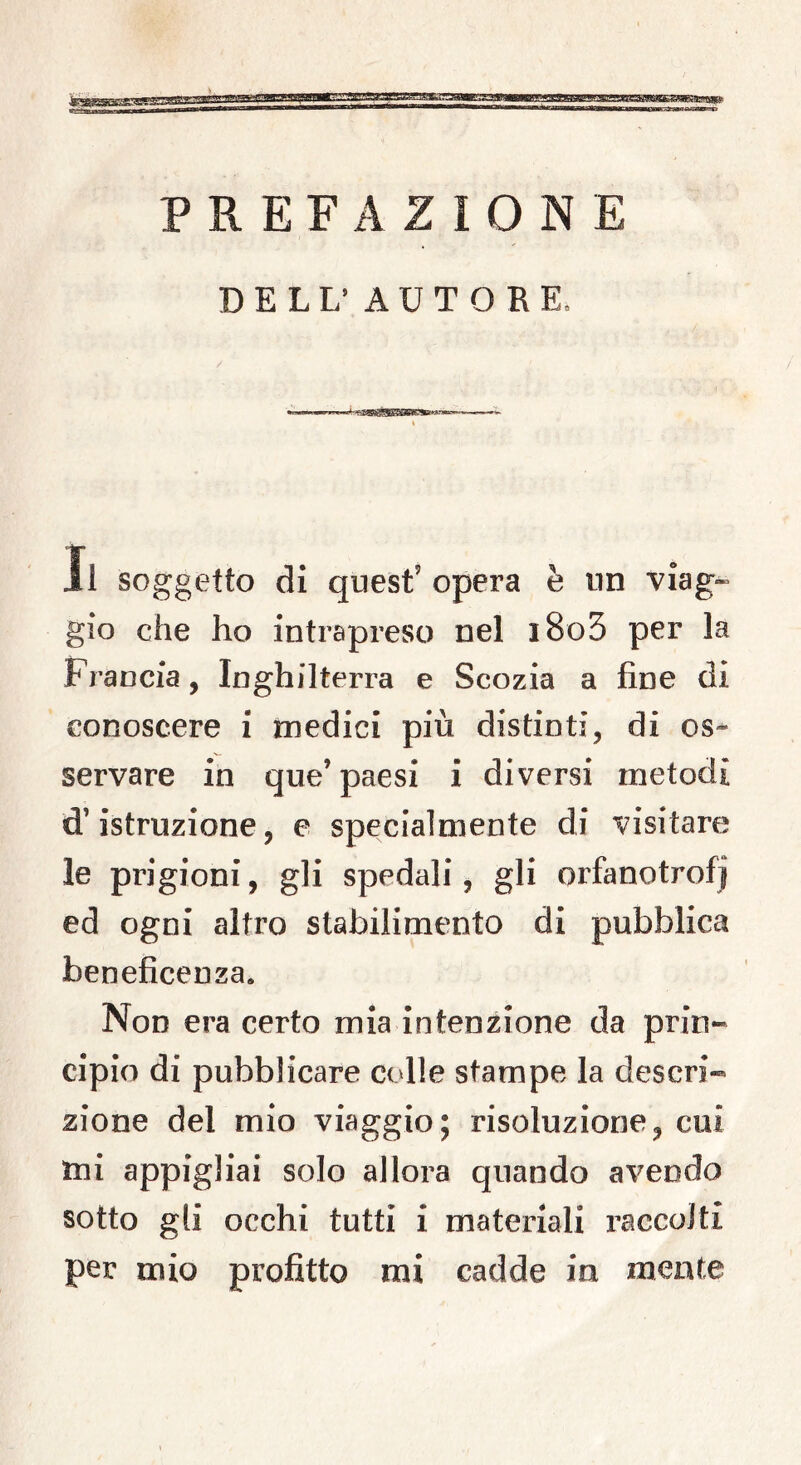 JpfeétJBIiSKSS PREFAZIONE DELL’ AUTORE: Il soggetto di quest’opera è un viag- gio che ho intrapreso nel i8o5 per la Francia, Inghilterra e Scozia a fine di conoscere i medici più distinti, di os- servare in que’ paesi i diversi metodi d’istruzione, e specialmente di visitare le prigioni, gli spedali, gli orfanotrofi ed ogni altro stabilimento di pubblica beneficenza. Non era certo mia intenzione da prin- cipio di pubblicare colle stampe la descri- zione del mio viaggio; risoluzione, cui mi appigliai solo allora quando avendo sotto gli occhi tutti i materiali raccolti per mio profitto mi cadde in mente