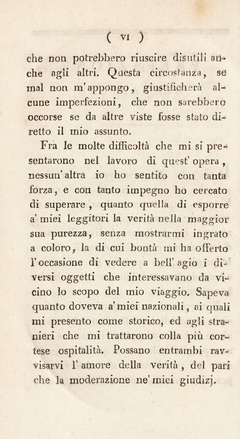 che non potrebbero riuscire disutili an- che agii altri. Questa circostanza, sd inai non m’appongo, giustificherà al- cune imperfezioni, che non sarebbero occorse se da altre viste fosse stato di- retto il mio assunto. Fra le molte difficoltà che mi si pre« sentarono nel lavoro di quest’ opera , nessun’altra io ho sentito con tanta forza, e con tanto impegno ho cercato di superare , quanto quella di esporre a’ miei leggitori la verità nella maggior sua purezza, senza mostrarmi ingrato a coloro, la di cui bontà mi ha offerto l’occasione di vedere a bell’agio i di» versi oggetti che interessavano da vi- cino lo scopo del mio viaggio. Sapeva quanto doveva a’miei nazionali, ai quali mi presento come storico, ed agli stra- nieri che mi trattarono colla più cor- tese ospitalità* Possano entrambi rav- visarvi F amore della verità , del pari che la moderazione ne’ miei giudizi*