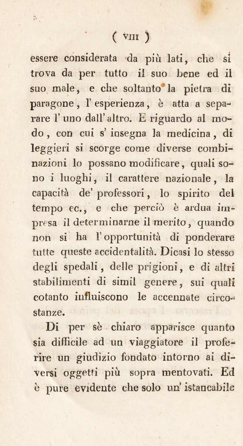 v-> ( Vili ) essere considerata da più lati, che si trova da per tutto il suo bene ed il suo male, e che soltanto la pietra di paragone , Y esperienza, è atta a sepa- rare T uno dall’altro. E riguardo al mo- do , con cui s* insegna la medicina , di leggieri si scorge come diverse combi- nazioni lo possano modificare, quali so- no i luoghi, il carattere nazionale, la capacità de5 professori, lo spirito del tempo ec., e che perciò è ardua im- presa il determinarne il merito, quando non si ha V opportunità di ponderare tutte queste accidentalità. Dicasi lo stesso degli spedali, delle prigioni, e di altri stabilimenti di simil genere, sui quali cotanto influiscono le accennate circo» stanze. Di per se chiaro apparisce quanto sia difficile ad un viaggiatore il profe- rire un giudizio fondato intorno ai di- versi oggetti più sopra mentovati. Ed è pure evidente che solo un istancabile /