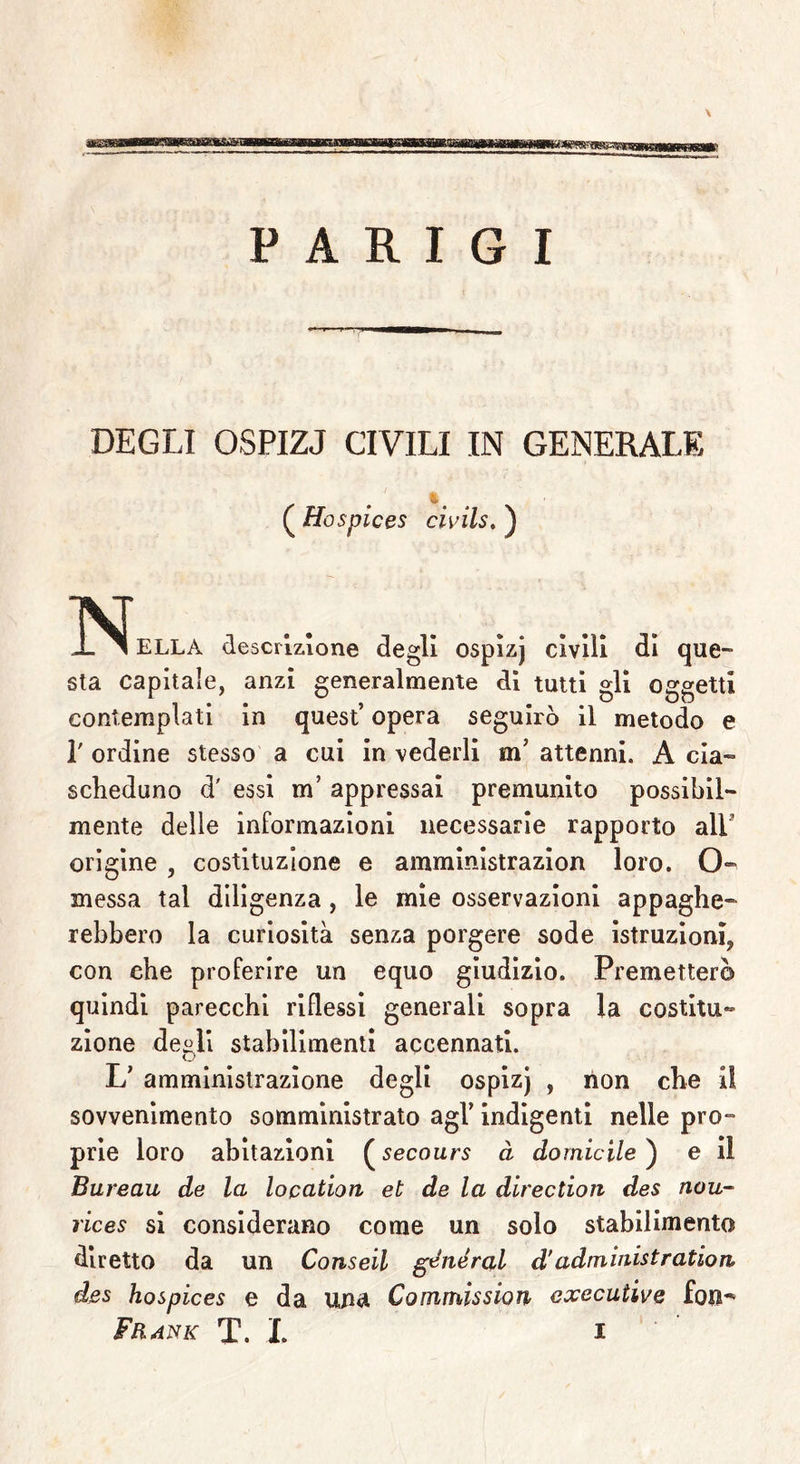 PARIGI DEGLI OSPIZJ CIVILI IN GENERALE ( Hospices civils. ) ^IN^ELLA descrizione degli ospìzj civili di que- sta capitale, anzi generalmente dì tutti gli oggetti contemplati in quest’ opera seguirò il metodo e 1' ordine stesso a cui in vederli m5 attenni. A cia- scheduno d' essi m’ appressai premunito possibil- mente delle informazioni necessarie rapporto ali’ origine , costituzione e amministrazion loro. O- messa tal diligenza , le mie osservazioni appaghe- rebbero la curiosità senza porgere sode istruzioni* con che proferire un equo giudizio. Premetterò quindi parecchi riflessi generali sopra la costitu- zione de^li stabilimenti accennati, o L’ amministrazione degli ospizj , non che il sovvenimento somministrato agl’ indigenti nelle pro- prie loro abitazioni ( secours à domicile ) e il Bureau de la location et de la direction des nou- rices si considerano come un solo stabilimento diretto da un Conseil generai d’administration des hospices e da una Commission executive fon^