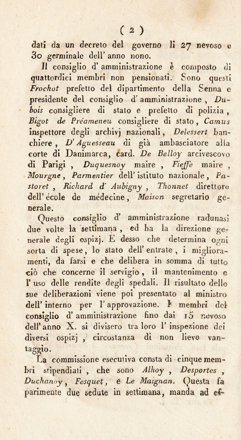 dati da un decreto del governo li 27 nevoso e 3o germinale dell’ anno nono. Il consiglio d’ amministrazione è composto di quattordici membri non pensionati. Sono questi Froekot prefetto del dipartimento della Senna e presidente del consiglio dr amministrazione , Dli- bo is consigliere di stato e prefetto di polizia , Bigot de Préameneu consigliere di stato, Camus inspettore degli archìvj nazionali, Delessert ban- chiere , L)J Aguesseau di già ambasciatore alia corte di Danimarca, Card. De Belloy arcivescovo di Parigi , Duquesnoy maire , Fi effe maire , Mourgne, Parmentier dell’istituto nazionale, Fa- storet , Richard d' Aubigny , Thonnet direttore delPécole de médecine, Maison segretario ge- nerale. Questo consiglio d’ amministrazione radunasi due volte la settimana , ed ha la direzione ge- nerale degli ospizj. E desso che determina ogni sorta di spese, lo stato dell’ entrate , i migliora- menti, da farsi e che delibera in somma di tutto ciò che concerne il servigio, il mantenimento e I* uso delle rendite degli spedali. 11 risultato delle sue deliberazioni viene poi presentato al ministro dell’ interno per l’approvazione, b membri del consiglio d’ amministrazione fino dai i5 nevoso deiranno X. si divisero tra loro V inspezione dei diversi ospizj , circostanza di non lieve van- eggio* La commissione esecutiva consta di cinque mem- bri stipendiati , che sono Alhoy , Desportes , Duchanoy , Fesquet, e Le Maignan. Questa fa parimente due sedute in settimana, manda ad e£~