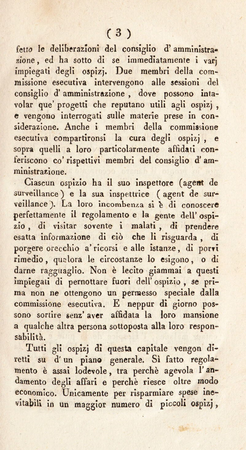 fetta le deliberazioni del consiglio d’ amministra* zio ne, ed ha sotto di se immediatamente i varj Impiegati degli ospizj. Due membri della com- missione esecutiva intervengono alle sessioni dei consiglio d’amministrazione , dove possono inta- volar que’ progetti che reputano utili agli ospizj , e vengono interrogati sulle materie prese in con- siderazione. Anche i membri della commissione esecutiva compartitomi la cura degli ospizj , e sopra quelli a loro particolarmente affidati con- feriscono co’ rispettivi membri del consiglio d’ am- ministrazione. Ciascun ospizio ha il suo inspettore (agent de surveillance ) e la sua inspettrice ( agent de sur- veillance La loro incombenza si è di conoscere perfettamente il regolamento e la gente dell’ ospi- zio , di visitar sovente i malati , di prendere esatta informazione di ciò che li risguarda , di porgere orecchio a’ ricorsi e alle istanze, di porvi rimedio, qualora le circostanze lo esigono, o di darne ragguaglio. Non è lecito giammai a questi impiegati di pernottare fuori dell’ ospizio , se pri- ma non ne ottengono un permesso speciale dalla commissione esecutiva. E neppur di giorno pos- sono sortire senz’ aver affidata la loro mansione a qualche altra persona sottoposta alla loro respon- sabilità. Tutti gli ospizj di questa capitale vengon di- retti su d'un piano generale. Sì fatto regola- mento è assai lodevole, tra perchè agevola l’an- damento degli affari e perchè riesce oltre modo economico. Unicamente per risparmiare spese ine- vitabili in un maggior numero di piccoli ospizj,