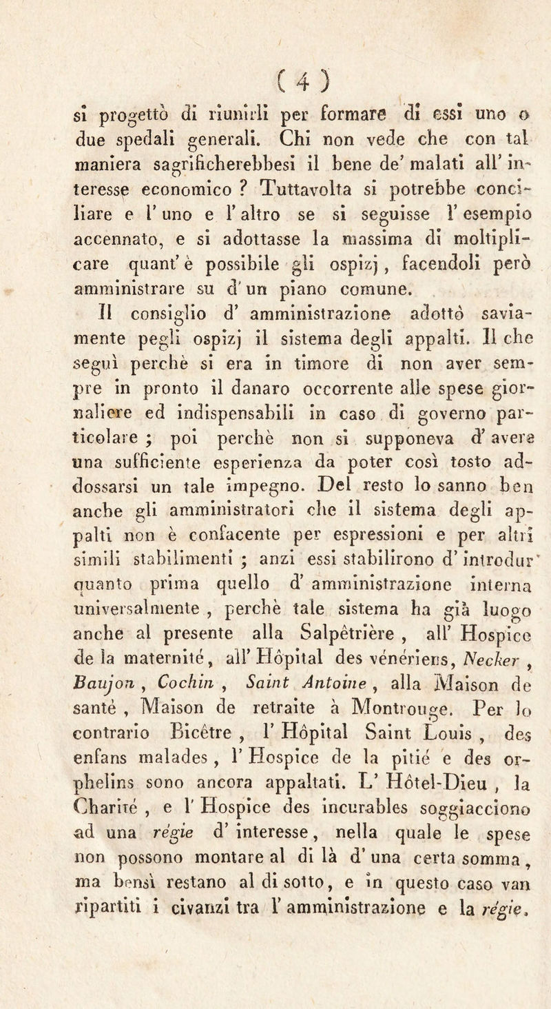 sì progettò di riunirli per formare di essi uno o due spedali generali. Chi non vede che con tal maniera sagrificherehhesi il bene de’ malati all’ in- teresse economico ? Tuttavolta si potrebbe conci- liare e r uno e F altro se si seguisse Y esempio accennato, e si adottasse la massima di moltipli- care quant’ è possibile gli ospizj, facendoli però amministrare su cF un piano comune. Il consiglio d’ amministrazione adottò savia- mente pegìi ospizj il sistema degli appalti. 11 che seguì perchè si era in timore di non aver sem- pre in pronto il danaro occorrente alle spese gior- naliere ed indispensabili in caso di governo par- ticolare ; poi perchè non si supponeva cFavere una sufficiente esperienza da poter così tosto ad- dossarsi un tale impegno. Del resto lo sanno ben anche gli amministratori che il sistema degli ap- palti non è confacente per espressioni e per altri simili stabilimenti; anzi essi stabilirono d’introdur' quanto prima quello d’ amministrazione interna universalmente , perche tale sistema ha già luogo anche al presente alla Salpètrière , alF Hospice de ìa maternité, alF Hópital des vénériens, Necker , Bciujon , Cochin , Saint Antonie , alla Maison de sante , Maison de retraite à Montrouge. Per lo contrario Bicétre , V Hópital Saint Louis , des enfans malades , 1’ Plospice de la pitie e des or- phelins sono ancora appaltati. L’ Hòteì-Dieu , la Charité , e F Hospice des incurables soggiacciono ad una regie d’ interesse, nella quale le spese non possono montare al di là d’ una certa somma, ma bensì restano al di sotto, e in questo caso van ripartiti i civanzi tra F amministrazione e la regie.