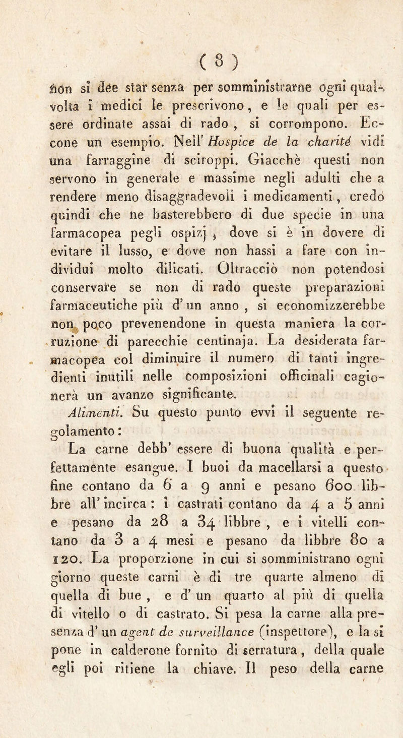 àón si dèe star senza per somministrarne ogni qual», ■volta 1 medici le prescrivono, e le quali per es- sere ordinate assai di rado , si corrompono. Ec- cone un esempio. NeìF Hospice de la charité vidi una farraggine di sciroppi. Giacché questi non servono in generale e massime negli adulti che a rendere meno disaggradevoii i medicamenti, credo quindi che ne basterebbero di due specie in una farmacopea pegli ospizj * dove si è in dovere di evitare il lusso, e dove non hassi a fare con in- dividui molto dilicati. Oltracciò non potendosi conservare se non di rado queste preparazioni farmaceutiche più dJ un anno , si economizzerebbe non poco prevenendone in questa maniera la cor- ruzione di parecchie centinaja. La desiderata far- macopea col diminuire il numero di tanti ingre- dienti inutili nelle composizioni officinali cagio- nera un avanzo significante. Alimenti. Su questo punto evvi il seguente re* colamento : La carne debb’ essere di buona qualità e per- fettamente esangue. I buoi da macellarsi a questo fine contano da 6 a 9 anni e pesano 600 lib- bre all* incirca : i castrati contano da 4 a 5 anni e pesano da 28 a 34 libbre , e i vitelli con- tano da 3 a 4 raesi e pesano da libbre 80 a 120. La proporzione in cui si somministrano ogni giorno queste carni è di tre quarte almeno di quella di bue , e d’un quarto al più di quella di vitello o di castrato. Si pesa la carne alla pre- senza d* un a^ent de surveillance (inspettore), e la si pone in calderone fornito di serratura, della quale egli poi ritiene la chiave. Il peso della carne