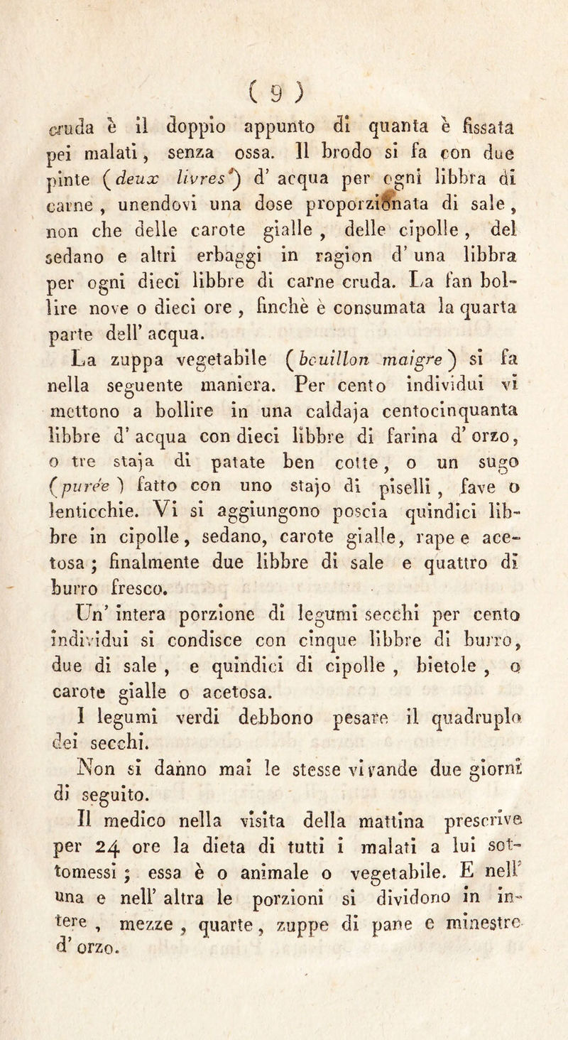 cruda è il doppio appunto di quanta è fissata pei malati , senza ossa. 11 brodo si fa con due pinte ( deux livres“) d5 acqua per ogni libbra di carne , unendovi una dose proporzionata di sale, non che delle carote gialle , delle cipolle, del sedano e altri erbaggi in ragion d’ una libbra per ogni dieci libbre di carne cruda. La fan bol- lire nove o dieci ore , finché è consumata Inquarta parte dell’ acqua. La zuppa vegetabile (bouillon maigre ) si fa nella seguente maniera. Per cento individui vi mettono a bollire in una caldaja centocinquanta libbre d’acqua con dieci libbre di farina d’orzo, o tre staja di patate ben cotte, o un sucjo o ree ) fatto con uno stajo di piselli , fave o lenticchie. Vi si aggiungono poscia quindici lib- bre in cipolle, sedano, carote gialle, rape e ace- tosa ; finalmente due libbre di sale e quattro dì burro fresco. Un’ intera porzione di legumi secchi per cento individui si condisce con cinque libbre di burro, due di sale , e quindici di cipolle , bietole , q carote gialle o acetosa. I legumi verdi debbono pesare il quadruplo, dei secchi. Non si danno mal le stesse vi rande due giorni; di seguito. II medico nella visita della mattina prescrive per 24 ore la dieta di tutti i malati a lui sot- tomessi ; essa è o animale o vegetabile. E nell una e nell’ altra le porzioni si dividono in in- tere , mezze , quarte, zuppe di pane e minestre d’ orzo.