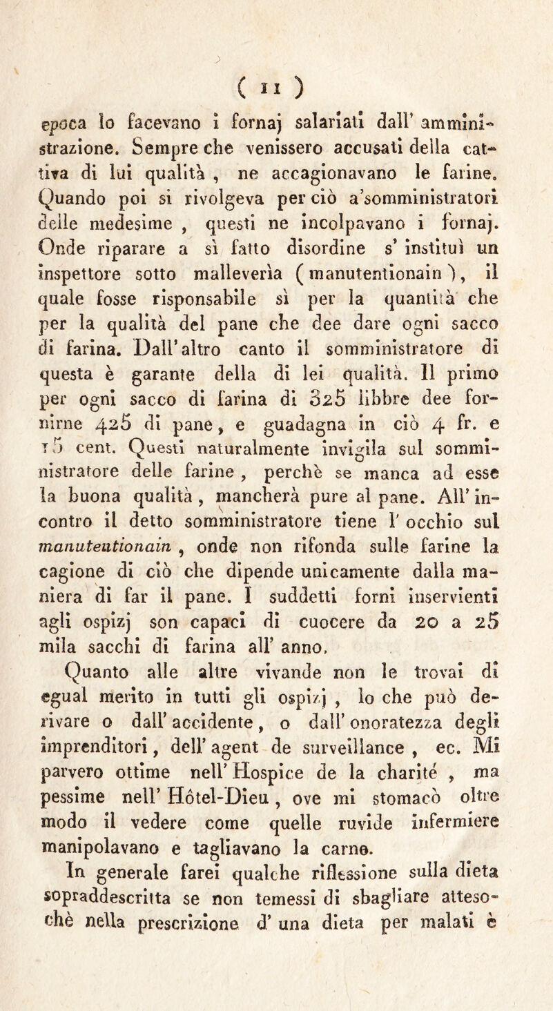 epoca ìo facevano ì fornaj salariati dall’ am mini- strazione. Sempre che venissero accusati della cat- tiva di lui qualità , ne accagionavano le farine. Quando poi si rivolgeva per ciò a’somministratoii delle medesime , questi ne incolpavano i fornaj. Onde riparare a sì fatto disordine s’ instimi un inspettore sotto malleverìa ( manutentionain ) , il quale fosse risponsabile sì per la quantità che per la qualità del pane che dee dare ogni sacco di farina. Dall’altro canto il somministratore di questa è garante della di lei qualità. 11 primo per ogni sacco di farina di 325 libbre dee for- nirne 426 di pane, e guadagna in ciò 4 fr* e t 5 cent. Questi naturalmente invigila sul sommi- nistratore delle farine , perchè se manca ad esse la buona qualità, mancherà pure al pane. All’in- contro il detto somministratore tiene 1' occhio sul manutentionain , onde non rifonda sulle farine la cagione di ciò che dipende unicamente dalla ma- niera di far il pane. I suddetti forni inservienti agli ospizj son capaci di cuocere da 20 a 25 mila sacelli di farina all’ anno. Quanto alle altre vivande non le trovai di «guai merito in tutti gli ospizj , lo che può de- rivare o dall’ accidente , o dall’ onoratezza degli imprenditori, dell’ agent de sarveillance , ec. Mi parvero ottime nell’ Hospice de la charite , ma pessime nell’ Hótel-Dieu, ove mi stomacò oltre modo il vedere come quelle ruvide infermiere manipolavano e tagliavano la carne. In generale farei qualche riflessione sulla dieta sopraddescritta se non temessi di sbagliare atteso- ché nella prescrizione d’ una dieta per malati è