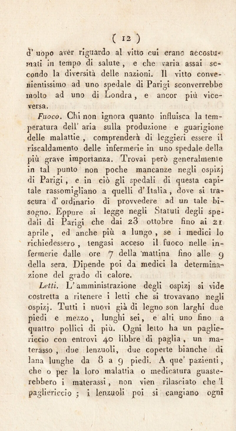 uopo aver riguardo al vitto cui erano accostila mali in tempo di salute , e che varia assai se- condo la diversità delle nazioni. Il vitto conve- nientissimo ad uno spedale di Parigi sconverrebbe molto ad uno di Londra , e ancor più vice- versa. Fuoco. Chi non ignora quanto influisca la tem- peratura dell’ aria sulla produzione e guarigione delle malattie , comprenderà di leggieri essere il riscaldamento delle infermerie in uno spedale della più grave importanza. Trovai però generalmente in tal punto non poche mancanze negli ospizj di Parigi , e in ciò gli spedali di questa capi- tale rassomigliano a quelli d’Italia, dove si tra- scura d’ ordinario di provvedere ad un tale bi- sogno. Eppure si legge negli Statuti degli spe- dali di Parigi che dai 28 ottobre fino ai 21 aprile, ed anche più a lungo , se i medici lo richiedessero , tengasi acceso il fuoco nelle in- fermerie dalle ore 7 della ‘mattina fino alle 9 della sera. Dipende poi da medici la determina-* zione del grado di calore. Letti. L’amministrazione degli ospizj si vide costretta a ritenere i letti che si trovavano negli ospizj. Tutti i nuovi già di legno son larghi due piedi e mezzo , lunghi sei, e alti uno fino a quattro pollici di più. Ogni letto ha un paglie- riccio con entrovi 40 libbre di paglia , un ma- terasso , due lenzuoli, due coperte bianche di lana lunghe da 8 a 9 piedi. A que’ pazienti, che 0 per la loro malattia o medicatura guaste- rebbero i materassi, non vien rilasciato che ’i pagliericcio ; i lenzuoli poi si cangiano ogni