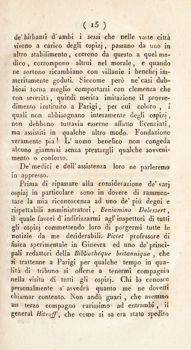 ( ) de5birbanti d'ambi i sessi che nelle vaste città vivono a carico degli ospizj , passano da imo in altro stabilimento, corrono da questo a quel me- dico , corrompono altrui nel morale, e quando ne sortono ricambiano con villanie i beneficj im- meritamente goduti. Siccome però ne’casi dub- biosi torna meglio comportarsi con clemenza che con severità , quindi merita imitazione il provve- dimento instituito a Parigi, per cui coloro , i quali non abbisognano interamente degli ospizj, non debbono tuttavia esserne affatto licenziati , ma assistiti in qualche altro modo. Fondazione veramente pia ! L’ uomo benefico non congeda alcuno giammai senza prestargli qualche sovveni- mento o conforto. De' medici e delF assistenza loro ne parleremo in appresso. Prima di ripassare alla considerazione de’ varj ospizj in particolare sono in dovere dì rammen- tare la mia riconoscenza ad . uno de'più degni e rispettabili amministratori, Beniamino Delessert , il quale favori d’indirizzarmi agl’ inspettori di tutti gli ospizj commettendo loro di porgermi tutte le notìzie da me desiderabili. Piclet professore di fìsica sperimentale in Ginevra ed uno de’ princi- pali redattori della Bibliothéque britannique , che si trattenne a Parigi per qualche tempo in qua- lità di tribuno si offerse a tenermi compagnia nella visita di tutti gii ospizj. Chi lo conosce personalmente s' avvedrà quanto me ne dovetti chiamar contento. Non andò guari , che avemmo nn terzo compagno carissimo ad entrambi , il generai che come si sa era stato spedilo