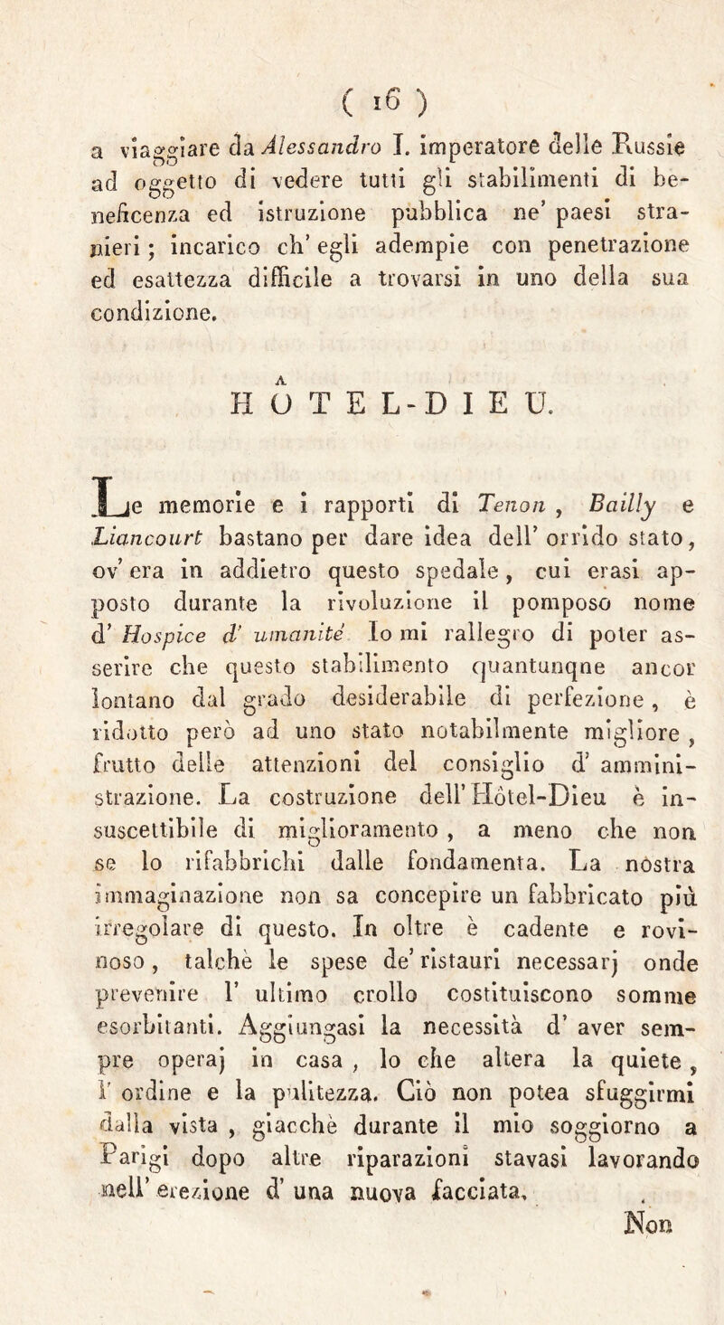 ad oggetto di vedere tutti gli stabilimenti di be- neficenza ed istruzione pubblica ne’ paesi stra- nieri ; incarico eh’ egli adempie con penetrazione ed esattezza difficile a trovarsi in uno della sua condizione. HOTEL-DIE U. Le memorie e i rapporti di Tenori , Bciilly e Liancourt bastano per dare idea dell’orrido stato, ov era in addietro questo spedale, cui erasi ap- posto durante la rivoluzione il pomposo nome d’ Hospice d' umanité Io mi rallegro di poter as- serire che questo stabilimento quantunque ancor lontano dal grado desiderabile di perfezione, è ridotto però ad uno stato notabilmente migliore , frutto delle attenzioni del consiglio d; ammini- strazione. La costruzione dell’ Hòtel-Dieu è in- suscettibile di miglioramento , a meno che non se lo rifabbrichi dalle fondamenta. La nostra immaginazione non sa concepire un fabbricato più irregolare di questo. In oltre è cadente e rovi- noso, talché le spese de’ restauri necessarj onde prevenire V ultimo crollo costituiscono somme esorbitanti. Aggiungasi la necessità d’ aver sem- pre operaj in casa , lo che altera la quiete , 1' ordine e la pulitezza. Ciò non potea sfuggirmi dalla vista , giacche durante il mio soggiorno a Parigi dopo altre riparazioni stavasi lavorando nell’ erezione d’ una nuova facciata. Non