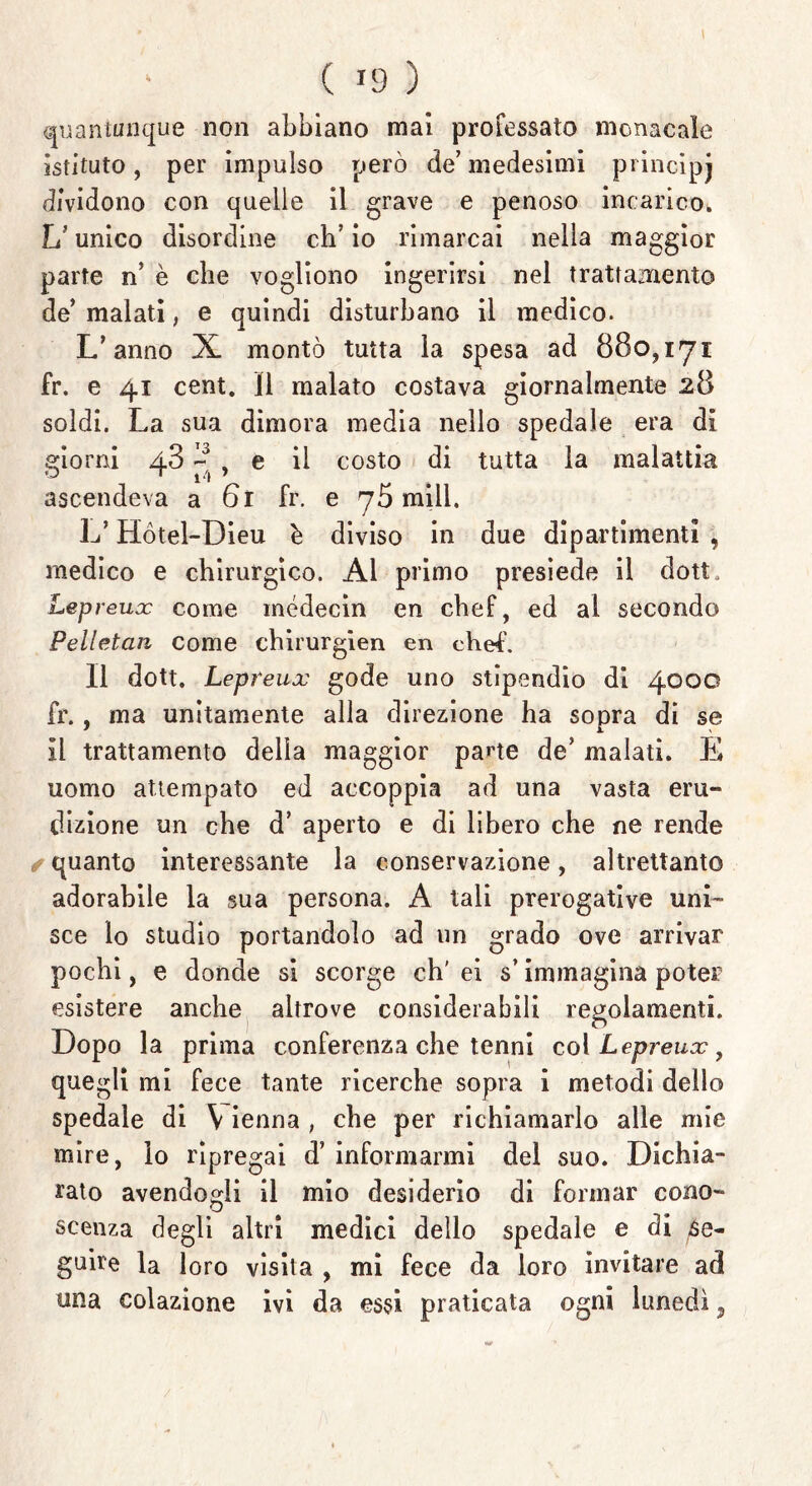 quantunque non abbiano mai professato monacale istituto, per impulso però de’ medesimi principj dividono con quelle il grave e penoso incarico. U unico disordine eh’ io rimarcai nella maggior parte n’ è che vogliono ingerirsi nel trattamento de’ malati, e quindi disturbano il medico. L’anno X montò tutta la spesa ad 880,171 fr. e 41 cent. Il malato costava giornalmente 28 soldi. La sua dimora media nello spedale era di sdorai 43 ~ % e il costo di tutta la malattia ascendeva a 61 fr. e 70 mill. L’Hòtel-Dieu è diviso in due dipartimenti , medico e chirurgico. Al primo presiede il dott. Lepreux come médecin en chef, ed al secondo Pelletan come ehirurgien en chef'. Il dott. Lepreux gode uno stipendio di 4000 fr., ma unitamente alla direzione ha sopra di se il trattamento della maggior parte de’ malati. E uomo attempato ed accoppia ad una vasta eru- dizione un che d’ aperto e di libero che ne rende quanto interessante la conservazione, altrettanto adorabile la sua persona. A tali prerogative uni- sce lo studio portandolo ad un grado ove arrivar pochi, e donde si scorge eh' ei s’immagina poter esistere anche altrove considerabili regolamenti. Dopo la prima conferenza che tenni col Lepreux, quegli mi fece tante ricerche sopra i metodi dello spedale di V ienna , che per richiamarlo alle mie mire, io ripregai d’ informarmi del suo. Dichia- rato avendogli il mio desiderio di formar cono- scenza degli altri medici dello spedale e di se- guire la loro visita , mi fece da loro invitare ad una colazione ivi da essi praticata ogni lunedì 9