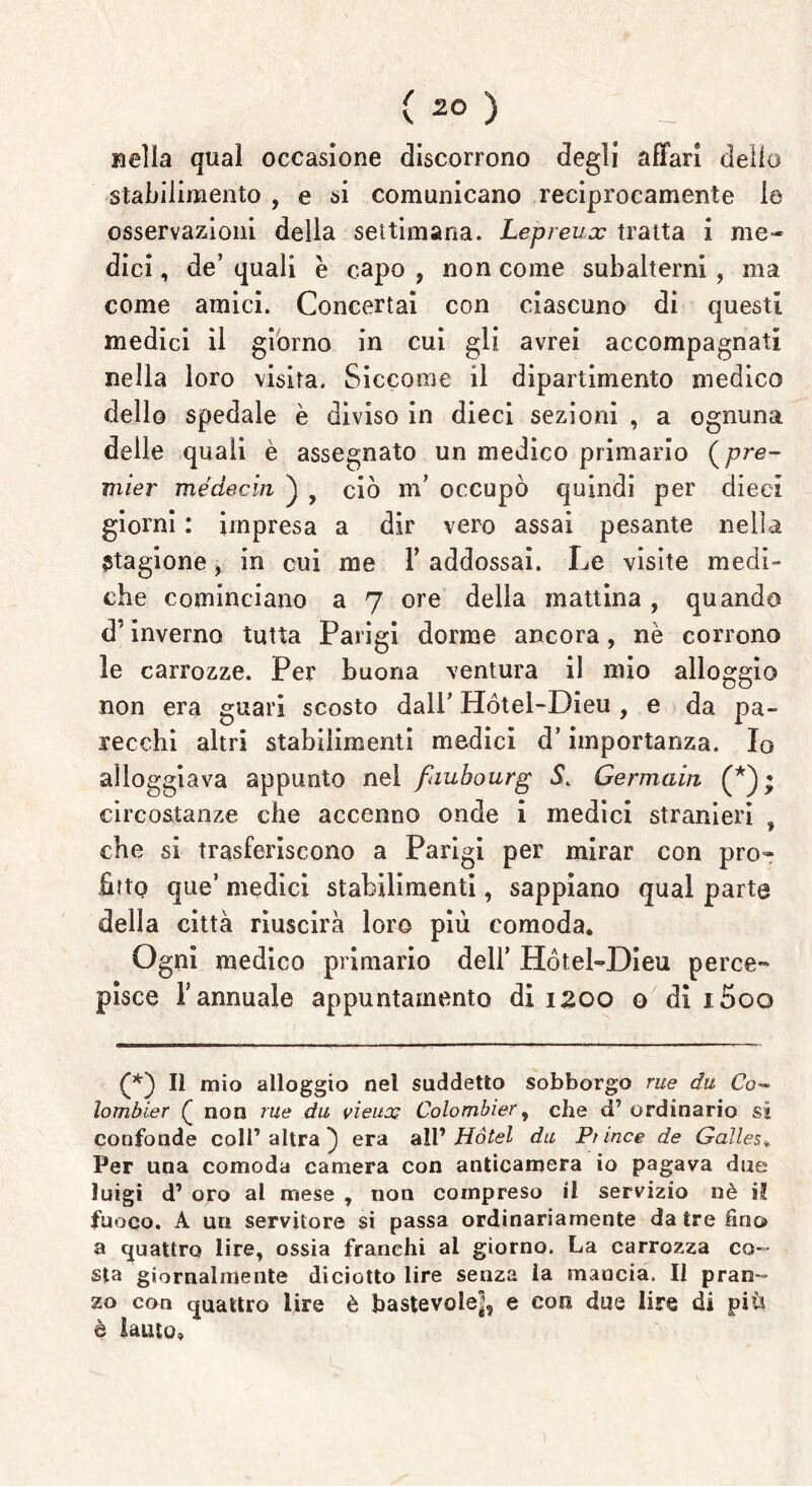 Beila quaì occasione discorrono degli affari dello stabilimento , e si comunicano reciprocamente le osservazioni della settimana. Lepreux tratta i me- dici , de’ quali e capo , non come subalterni , ma come amici. Concertai con ciascuno di questi medici il giorno in cui gli avrei accompagnati nella loro visita. Siccome il dipartimento medico dello spedale è diviso in dieci sezioni , a ognuna delle quali è assegnato un medico primario (pre- mier médecin ) 9 ciò m’ occupò quindi per dieci giorni : impresa a dir vero assai pesante nella stagione, in cui me Y addossai. Le visite medi- che cominciano a 7 ore della mattina, quando d’inverno tutta Parigi dorme ancora, nè corrono le carrozze. Per buona ventura il mio alloggio non era guari scosto dall’ Hótel-Dieu , e da pa- recchi altri stabilimenti medici d’importanza. Io alloggiava appunto nel fauhourg 5. Germain circostanze che accenno onde i medici stranieri , che si trasferiscono a Parigi per mirar con pro- fitto que’ medici stabilimenti, sappiano qual parte della città riuscirà loro più comoda. Ogni medico primario dell’ Hótel-Dieu perce- pisce l’annuale appuntamento di 1200 o di i5oo (*) (*) Il mio alloggio nel suddetto sobborgo rue du Co- lombier Q non rue du vieux Colombier, che d’ ordinario sì confonde coll’altra} era all 'Hotel du Pnnce de Galles» Per una comoda camera con anticamera io pagava due luigi d’ oro al mese , non compreso il servizio uè il fuoco. A uri servitore si passa ordinariamente da tre lino a quattro lire, ossia franchi ai giorno. La carrozza co- sta giornalmente diciotto lire senza la mancia. Il pran- zo con quattro lire è bastevole^1, e con due lire di piu è lauto»