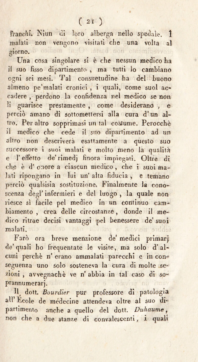 fVancfiù INliun di lorò alberga nello spedale. 1 inalali non vengono visitati che una volta al giorno. Una cosa singolare si è che nessun medico ha il suo fisso dipartimento i ma tutti lo cambianò ogni sci mesi. Tal consuetudine ha del buono almeno pe’malati cronici , i quali, come suol ac- cadere , perdono la confidenza nel medico se non li guarisce prestamente , come desiderano , e perciò amano di sottomettersi alla cura d’ un al- tro. Per altro sopprimasi un tal costume. Perocché il medico che cede il suo dipartimento ad un altro non descriverà esattamente a questo suo successore i suoi malati e molto meno la qualità e l’effetto de’rimedj finora impiegati. Oltre di che è d' onore a ciascun medico , che i suoi ma» lati ripongano in lui. un' aita fiducia ^ e temano perciò qualsisia sostituzione» Finalmente la cono* scenza degl’ infermieri e del luogo > la quale non riesce sì facile pel medico in un continuo cam- biamento , crea delle circostanze, donde il me* dico ritrae decisi vantaggi pel benessere de’ suoi malati. Farò ora breve menzione de* medici primaiq de’quali ho frequentate le visite, ma solo d’al- cuni perchè n’ erano ammalati parecchi e in con- seguenza uno solo sosteneva la cura di molte se- zioni , avvegnaché ve n’ abbia in tal caso di so* prannumerarj. Il, dott. Bourclier pur professore di patologia all’Fede de médecine attendeva oltre al suo di- partimento anche a quello del dott. Duhaume ? non che a due stanze di convalescenti ; i quali