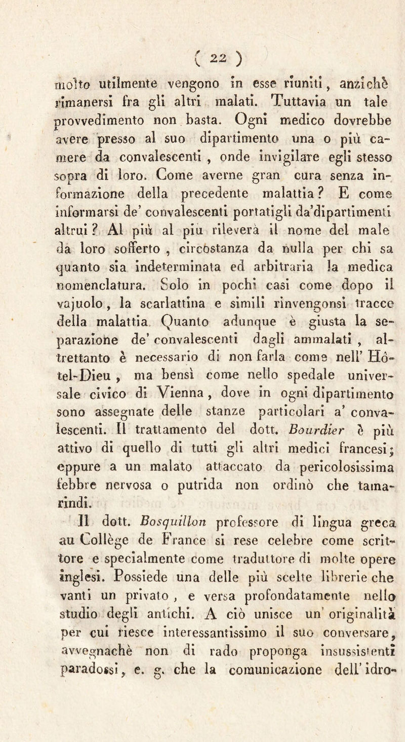 molto utilmente vengono in esse riuniti, anziché rimanersi fra gli altri malati. Tuttavia un tale provvedimento non basta. Ogni medico dovrebbe avere presso al suo dipartimento una o più ca- mere da convalescenti , onde invigilare egli stesso sopra di loro. Come averne gran cura senza in- formazione della precedente malattia ? E come informarsi de’ convalescenti portatigli da’dipartimenti altrui ? Al più ai piu rileverà il nome del male da loro sofferto , circostanza da nulla per chi sa guanto sia indeterminata ed arbitraria la medica nomenclatura. Solo in pochi casi come dopo il vajuolo, la scarlattina e simili rinvengonsi tracce della malattia Quanto adunque è giusta la se- parazione de’ convalescenti dagli ammalati , al- trettanto è necessario di non farla come nell’ Ho- tel-Dieu , ma bensì come nello spedale univer- sale civico di Vienna , dove in ogni dipartimento sono assegnate delle stanze particolari a’ conva- lescenti. lì trattamento del dott. Bourdier é più attivo di quello di tutti gli altri medici francesi; eppure a un malato attaccato da pericolosissima febbre nervosa o putrida non ordinò che tama- rindi. Il dott. Bosquillon professore di lingua greca au Collège de Franco si rese celebre come scrit- tore e specialmente come traduttore di molte opere Inglesi. Possiede una delle più scelte librerie che vanti un privato , e versa profondatamele nello studio degli antichi. A ciò unisce un originalità per cui riesce interessantissimo il suo conversare, avvegnaché non di rado proponga insussistenti paradossi, e. g. che la comunicazione dell’ idro-