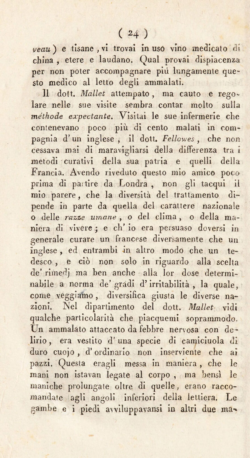 veau ) e tisane , vi trovai in usò vino medicato di china , etere e laudano. Qual provai dispiacenza per non poter accompagnare più lungamente que- sto medico al letto degli ammalati. li dott. Mallet attempato, ma cauto e rego- lare nelle sue visite sembra contar molto sulla méthode expectante. Visitai le sue infermerie che conienevano poco più di cento malati in com- pagnia d’un inglese , il dott. Fellowes , che non cessava mai di maravigliarsi della differenza tra i metodi curativi della sua patria e quelli della Francia. Avendo riveduto questo mio amico poco prima di partire da Londra , non gli tacqui il mio parere, che la diversità del trattamento di- pende in parte da quella del carattere nazionale o delle razze umane , o del clima , o della ma- niera di vivere \ e eh’ io era persuaso doversi in generale curare un francese diversamente che un inglese , ed entrambi -in altro modo che un te- desco , e ciò non solo in riguardo alla scelta de* rimedj ma ben anche alla lor dose determi- nabile a norma de’gradi d’irritabilità, la quale, come veggiamo, diversifica giusta le diverse na- zioni. Nel dipartimento del dott. Mallet vidi qualche particolarità che piacquemi soprammodo. Un ammalato attaccato da febbre nervosa con de - lirio , era vestito d’ una specie di camiciuola di duro cuojo , d’ordinario non inserviente che ai pazzi. Questa eragli messa in maniera , che le mani non istavan legate al corpo , ma bensì le maniche prolungate oltre di quelle, erano racco- mandate agli angoli inferiori delia lettiera. Le gambe e i piedi avviluppavansi in altri due ma*»