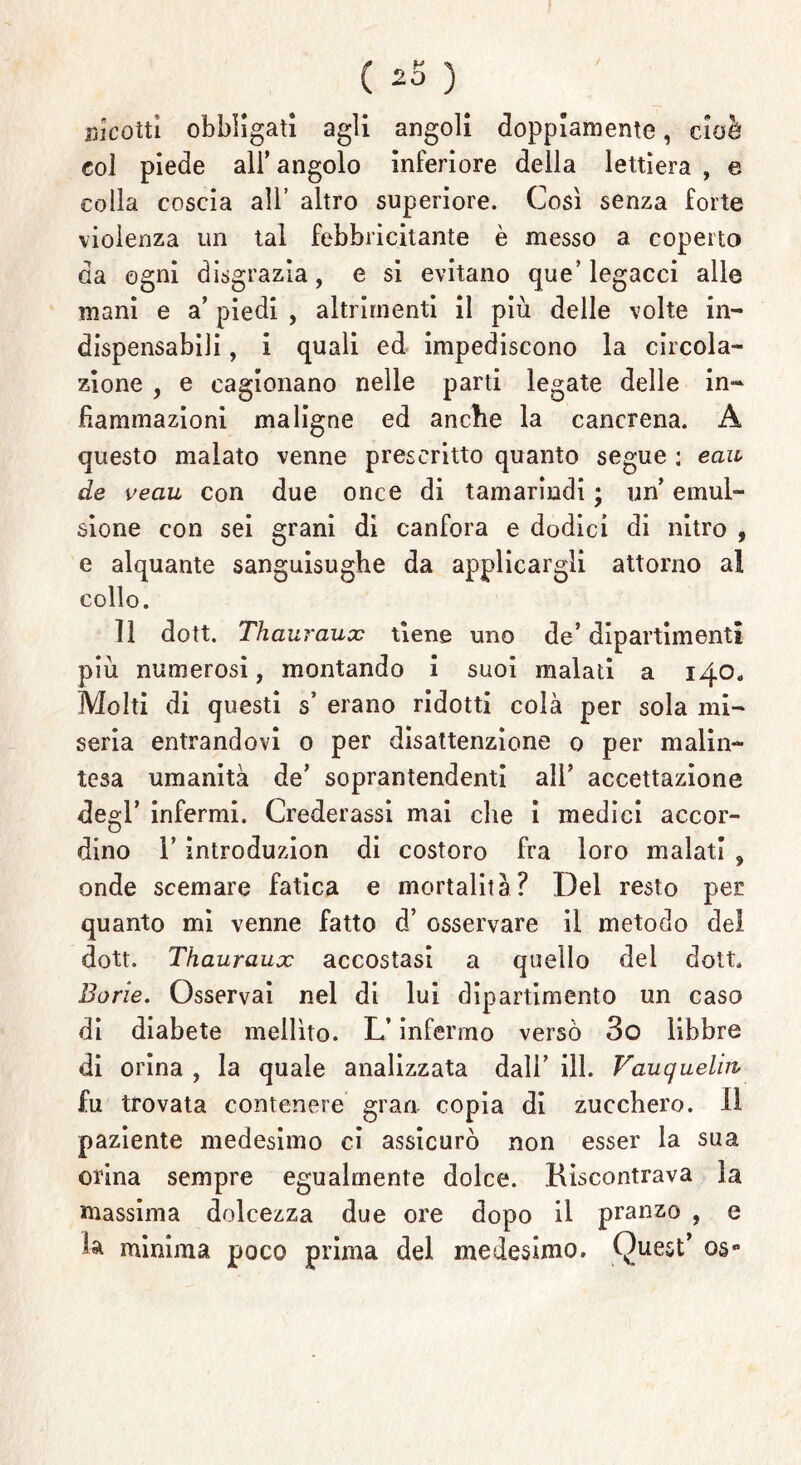 ricotti obbligati agli angoli doppiamente, cioè col piede all’ angolo inferiore della lettiera , e colla coscia all’ altro superiore. Così senza forte violenza un tal febbricitante è messo a coperto da ogni disgrazia, e si evitano que’legacci alle mani e a’ piedi , altrimenti il più delle volte in- dispensabili , i quali ed impediscono la circola- zione , e cagionano nelle parti legate delle in- fiammazioni maligne ed anche la cancrena. A questo malato venne prescritto quanto segue : ecia de veau con due once di tamarindi ; un emul- sione con sei grani dì canfora e dodici di nitro , e alquante sanguisughe da applicargli attorno al collo. 11 dott. Thauraux tiene uno de’ dipartimenti più numerosi, montando i suoi malati a 140. Molti di questi s erano ridotti colà per sola mi- seria entrandovi 0 per disattenzione 0 per malin- tesa umanità de’ soprantendenti all’ accettazione deo-l’ infermi. Crederassi mai che i medici accor- o dino l’introduzion di costoro fra loro malati , onde scemare fatica e mortalità? Del resto per quanto mi venne fatto d’ osservare il metodo del dott. Thauraux accostasi a quello dei dott. Bone. Osservai nel di lui dipartimento un caso di diabete mellito. L’infermo versò 3o libbre di orina , la quale analizzata dall’ ili. Vauquelm fu trovata contenere gran copia di zucchero, il paziente medesimo ci assicurò non esser la sua orina sempre egualmente dolce. Riscontrava la massima dolcezza due ore dopo il pranzo , e 1* minima poco prima del medesimo. Quest’ os°