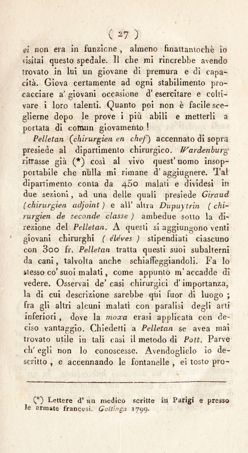 el non era in funzione , almeno finattantochè io visitai questo spedale. 11 che mi rincrebbe avendo trovato in lui un giovane di premura e di capa- cita. Giova certamente ad ogni stabilimento pro- cacciare a' giovani occasione d’ esercitare e colti- vare i loro talenti. Quanto poi non è facile sce- glierne dopo le prove i più abili e metterli a portata di comun giovamento ! Pelletan (chirurgien en chef) accennato di sopra presiede al dipartimento chirurgico. IFardenburg ritrasse già (*) così al vivo quest’ uomo insop- portabile che nulla mi rimane d’aggiugnere. Tal dipartimento conta da 4^0 malati e dividesi in due sezioni, ad una delle quali presiede Girauci (chirurgieii acijoint ) e all’ altra Dupuytrin ( chi- rurgien de seconde classe ) ambedue sotto la di- rezione del Pelletan. A questi si aggiungono venti giovani chirurghi ( éléves ) stipendiati ciascuno con 3oo fr. Pelletan tratta questi suoi subalterni da cani, talvolta anche schiaffeggiandoli. Fa lo stesso co’ suoi malati, come appunto m’ accadde di vedere. Osservai de’ casi chirurgici d* importanza, la di cui descrizione sarebbe qui fuor di luogo ; fra gli altri alcuni malati con paralisi degli arti inferiori, dove la mosca erasi applicata con de- ciso vantaggio. Chiederti a Pelletan se avea mai trovato utile in tali casi il metodo di Pott. Parve eh' egli non lo conoscesse. Avendoglielo io de- scritto , e accennando le fontanelle , ei tosto pro- CO Lettere d’ un medico scritte in Parigi e presso !e armate francesi. Gottinga 1799* /